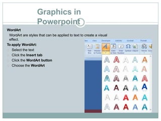 Graphics in
Powerpoint
WordArt
WordArt are styles that can be applied to text to create a visual
effect.
To apply WordArt:
Select the text
Click the Insert tab
Click the WordArt button
Choose the WordArt
 