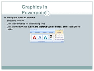 Graphics in
Powerpoint
To modify the styles of WordArt
Select the WordArt
Click the Format tab for the Drawing Tools
Click the WordArt Fill button, the WordArt Outline button, or the Text Effects
button
 