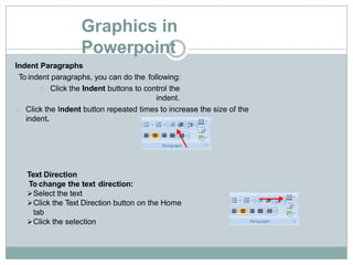 Graphics in
Powerpoint
Indent Paragraphs
To indent paragraphs, you can do the following:
Click the Indent buttons to control the
indent.
Click the Indent button repeated times to increase the size of the
indent.
Text Direction
To change the text direction:
Select the text
Click the Text Direction button on the Home
tab
Click the selection
 