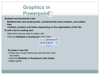 Graphics in
Powerpoint
Bulleted and Numbered Lists
Bulleted lists have bullet points, numbered lists have numbers, and outline
lists
combine numbers and letters depending on the organization of the list.
To add a list to existing text:
Select the text you wish to make a list
Click the Bulleted or Numbered Lists button
To create a new list:
Place your cursor where you want the list in the
document
Click the Bulleted or Numbered Lists button
Begin typing
 