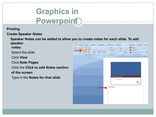 Graphics in
Powerpoint
Printing
Create Speaker Notes
Speaker Notes can be added to allow you to create notes for each slide. To add
speaker
notes:
Select the slide
Click View
Click Note Pages
Click the Click to add Notes section
of the screen
Type in the Notes for that slide
 