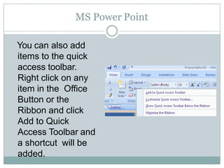 MS Power Point
You can also add
items to the quick
access toolbar.
Right click on any
item in the Office
Button or the
Ribbon and click
Add to Quick
Access Toolbar and
a shortcut will be
added.
 
