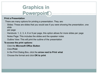 Graphics in
Powerpoint
Print a Presentation
There are many options for printing a presentation. They are:
Slides: These are slides that you would see if you were showing the presentation, one
slide
per page
Handouts: 1, 2, 3, 4, 6 or 9 per page, this option allows for more slides per page
Notes Page: This includes the slides and the speaker notes
Outline View: This will print the outline of the presentation
To access the print options:
Click the Microsoft Office Button
Click Print
In the Print Dialog Box, click the arrow next to Print what
Choose the format and click OK to print
 