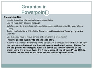 Graphics in
Powerpoint
Presentation Tips
Identify the critical information for your presentation
Use no more than 6 bullets per page
Bullets should be short ideas, not complete sentences (these should be your talking
points)
To start the Slide Show, Click Slide Show on the Presentation Views group on the
View tab
Use the arrow keys to move forward or backward in a presentation
Press the Escape (Esc) key to end the slide show
A pen tool is available for drawing on the screen with the mouse. Press CTRL+P or click
the right mouse button at any time and a popup window will appear. Choose Pen
and the pointer will change to a pen that allows you to draw freehand on the
screen using the mouse. Press the E key to erase all pen strokes. Press CTRL+A
to disable the pen feature and revert the pen back to a pointer arrow.
 