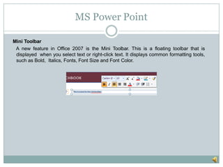 MS Power Point
Mini Toolbar
A new feature in Office 2007 is the Mini Toolbar. This is a floating toolbar that is
displayed when you select text or right-click text. It displays common formatting tools,
such as Bold, Italics, Fonts, Font Size and Font Color.
 