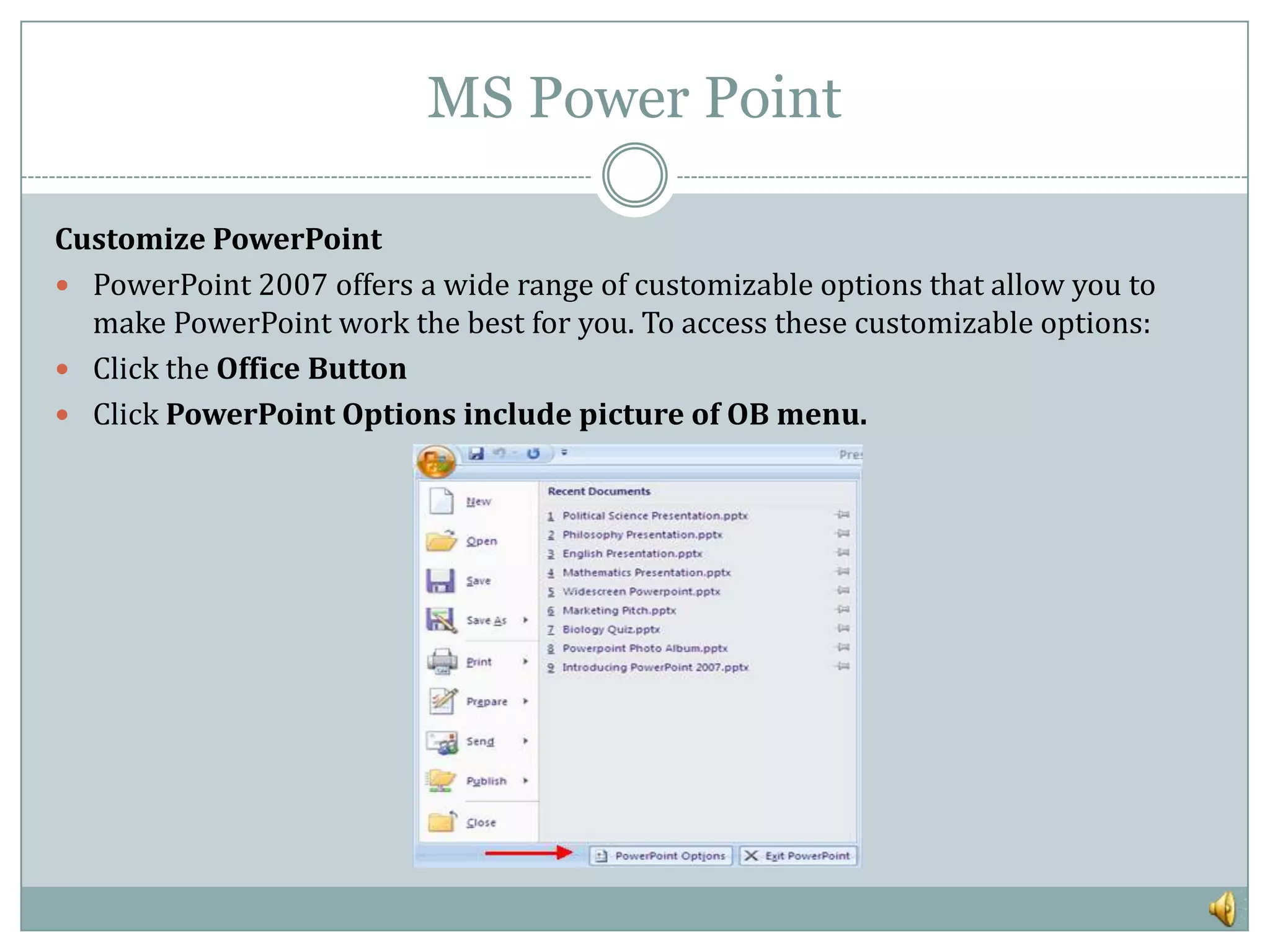 MS Power Point

Customize PowerPoint
 PowerPoint 2007 offers a wide range of customizable options that allow you to
  make PowerPoint work the best for you. To access these customizable options:
 Click the Office Button
 Click PowerPoint Options include picture of OB menu.
 