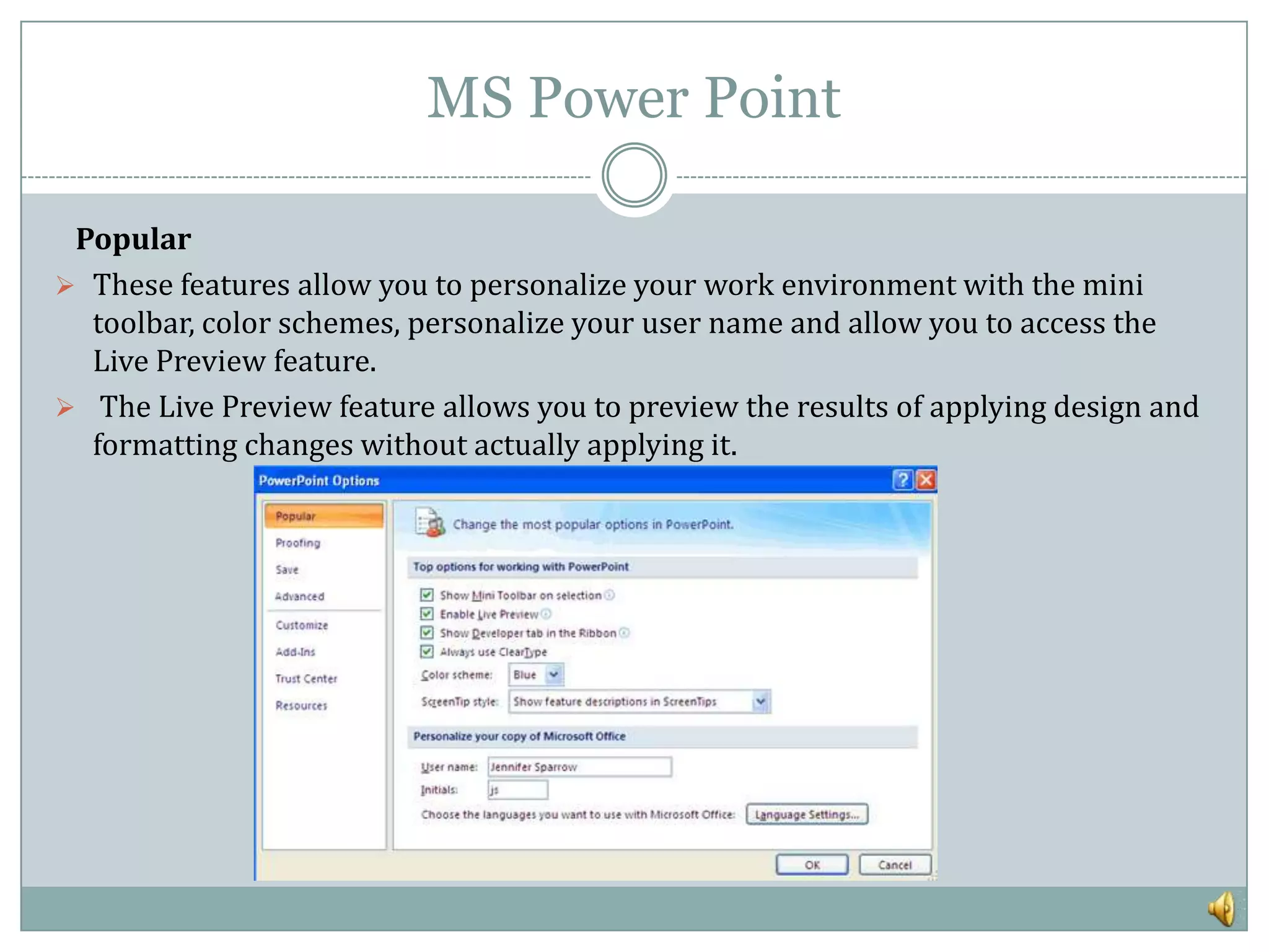 MS Power Point

 Popular
 These features allow you to personalize your work environment with the mini
  toolbar, color schemes, personalize your user name and allow you to access the
  Live Preview feature.
 The Live Preview feature allows you to preview the results of applying design and
  formatting changes without actually applying it.
 
