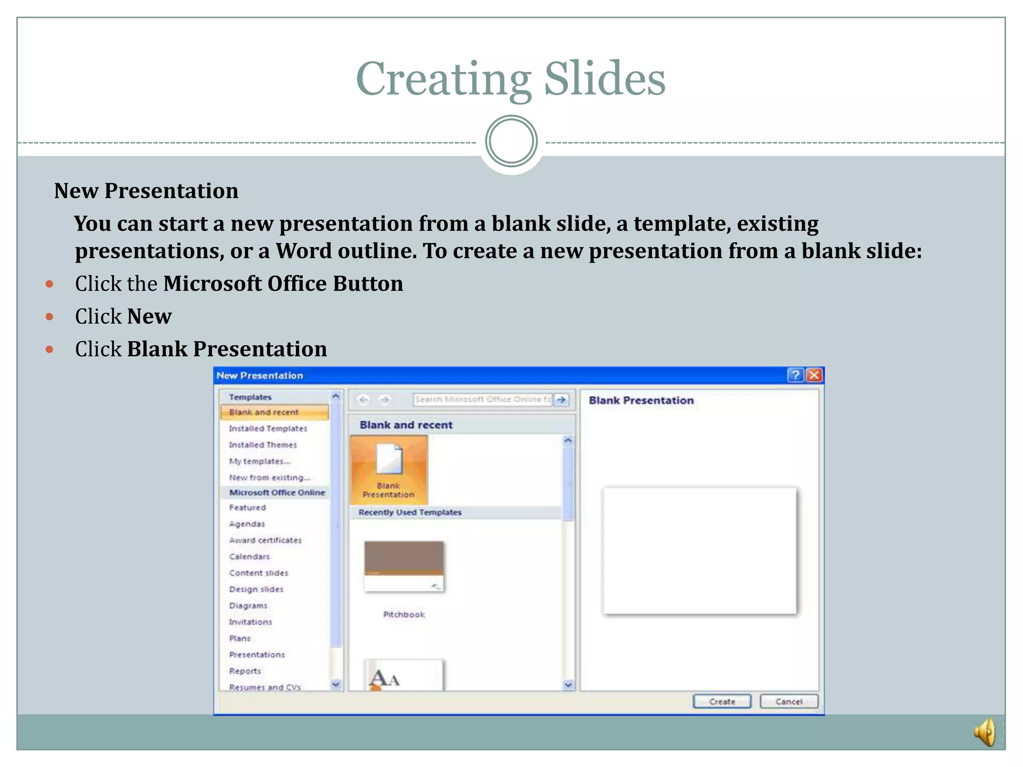 Creating Slides

 New Presentation
  You can start a new presentation from a blank slide, a template, existing
  presentations, or a Word outline. To create a new presentation from a blank slide:
 Click the Microsoft Office Button
 Click New
 Click Blank Presentation
 