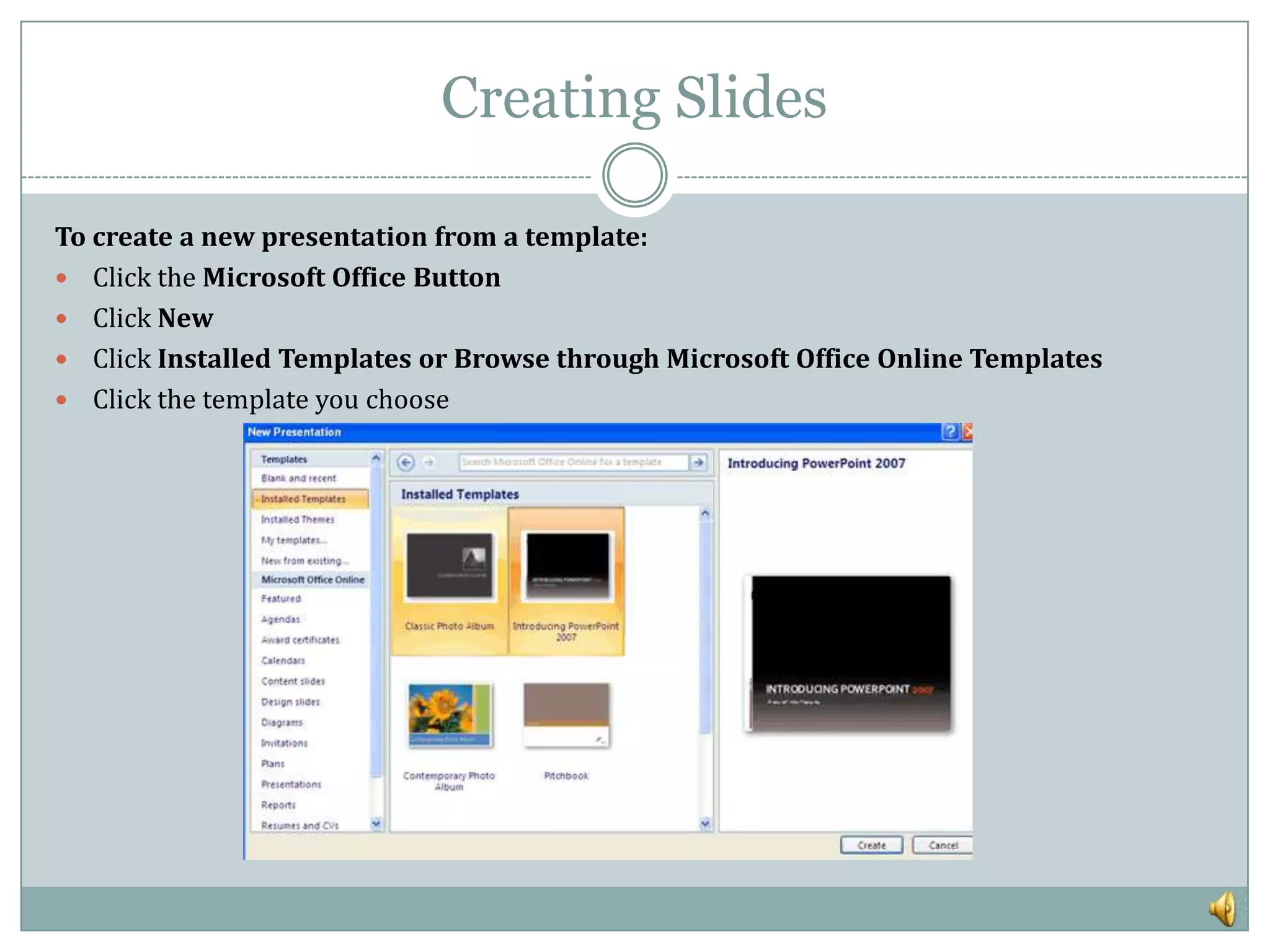 Creating Slides

To create a new presentation from a template:
 Click the Microsoft Office Button
 Click New
 Click Installed Templates or Browse through Microsoft Office Online Templates
 Click the template you choose
 