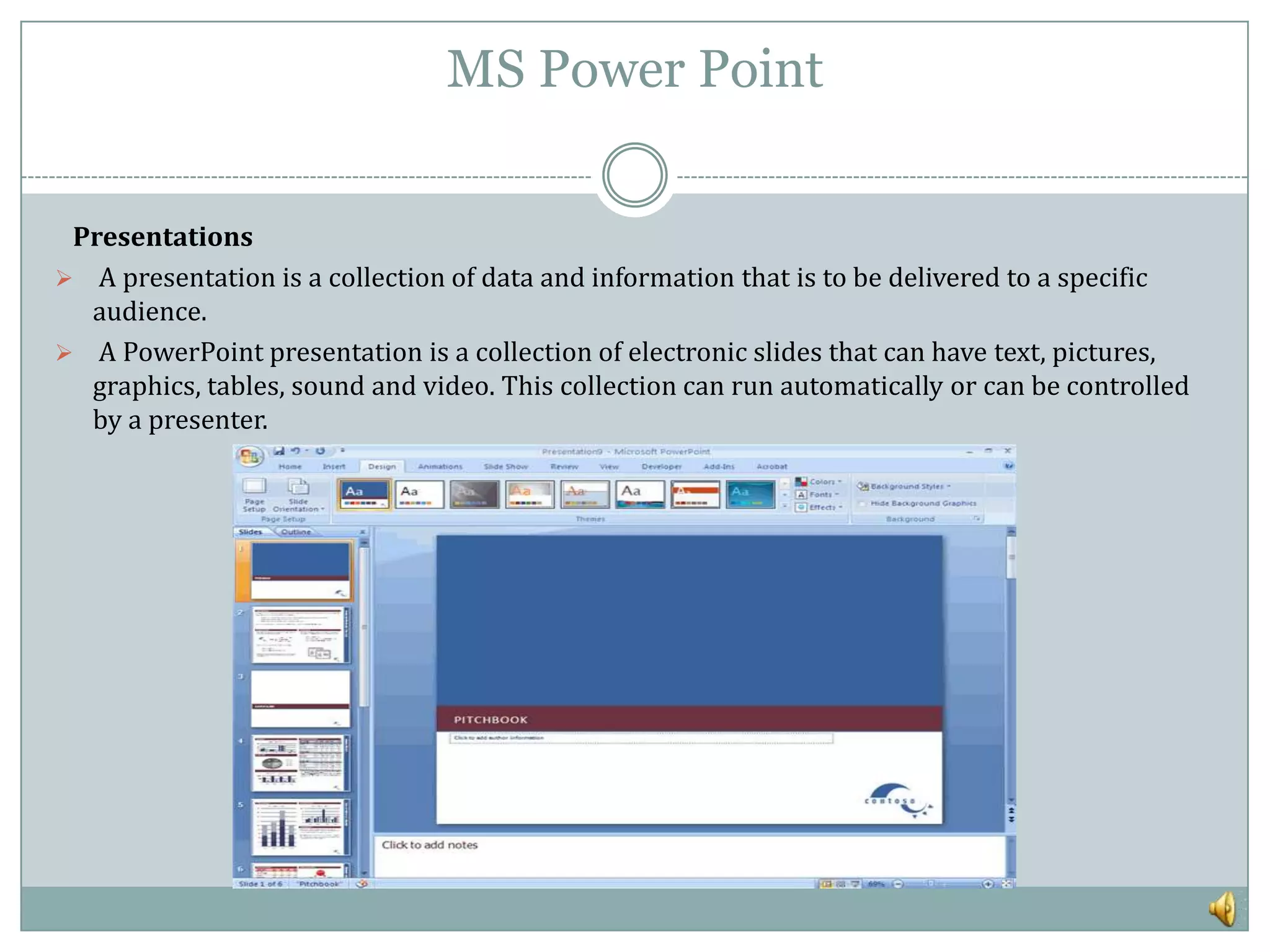MS Power Point


 Presentations
 A presentation is a collection of data and information that is to be delivered to a specific
  audience.
 A PowerPoint presentation is a collection of electronic slides that can have text, pictures,
  graphics, tables, sound and video. This collection can run automatically or can be controlled
  by a presenter.
 