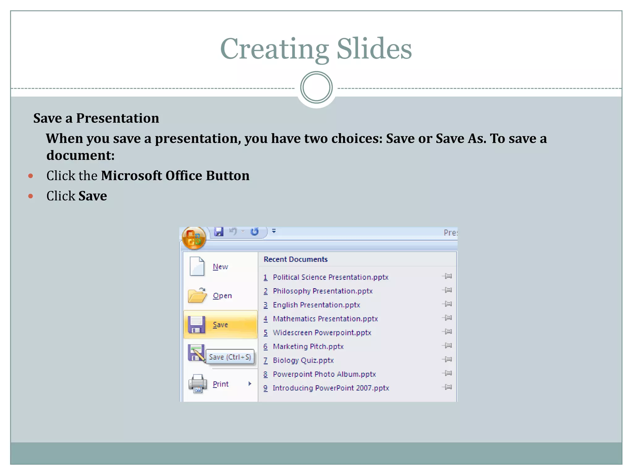 Creating Slides

 Save a Presentation
   When you save a presentation, you have two choices: Save or Save As. To save a
   document:
 Click the Microsoft Office Button
 Click Save
 