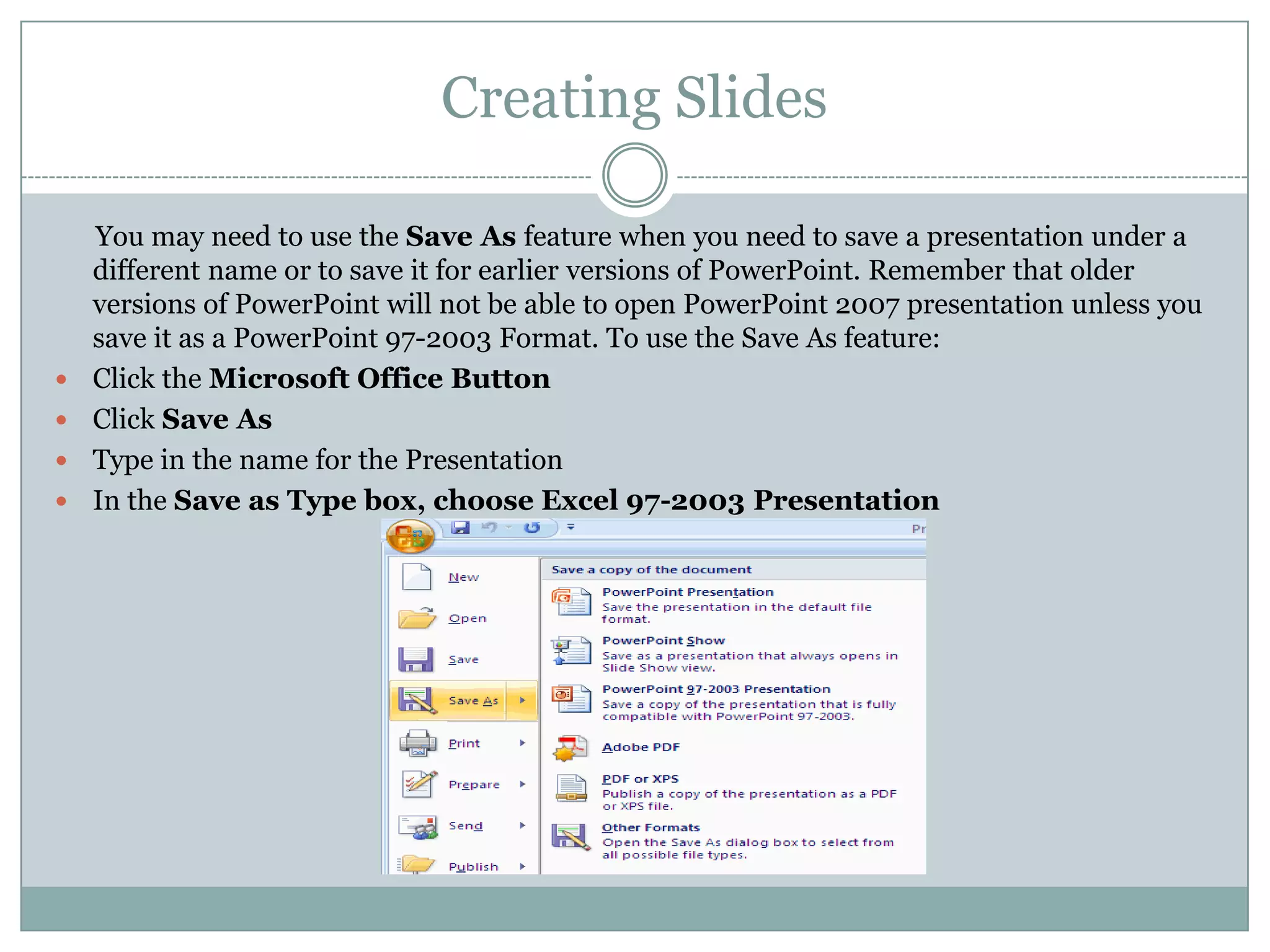 Creating Slides

    You may need to use the Save As feature when you need to save a presentation under a
    different name or to save it for earlier versions of PowerPoint. Remember that older
    versions of PowerPoint will not be able to open PowerPoint 2007 presentation unless you
    save it as a PowerPoint 97-2003 Format. To use the Save As feature:
   Click the Microsoft Office Button
   Click Save As
   Type in the name for the Presentation
   In the Save as Type box, choose Excel 97-2003 Presentation
 