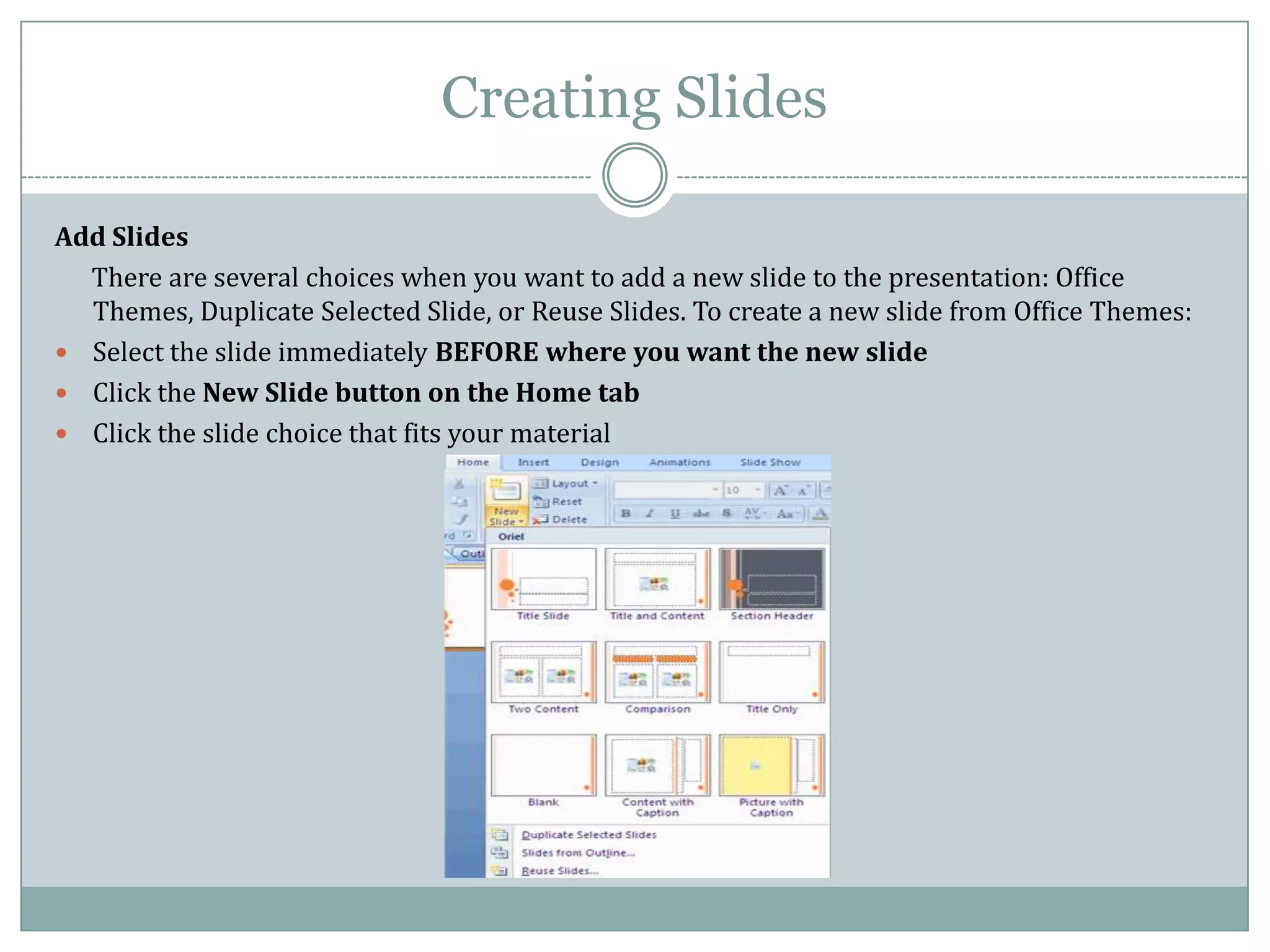 Creating Slides

Add Slides
  There are several choices when you want to add a new slide to the presentation: Office
  Themes, Duplicate Selected Slide, or Reuse Slides. To create a new slide from Office Themes:
 Select the slide immediately BEFORE where you want the new slide
 Click the New Slide button on the Home tab
 Click the slide choice that fits your material
 