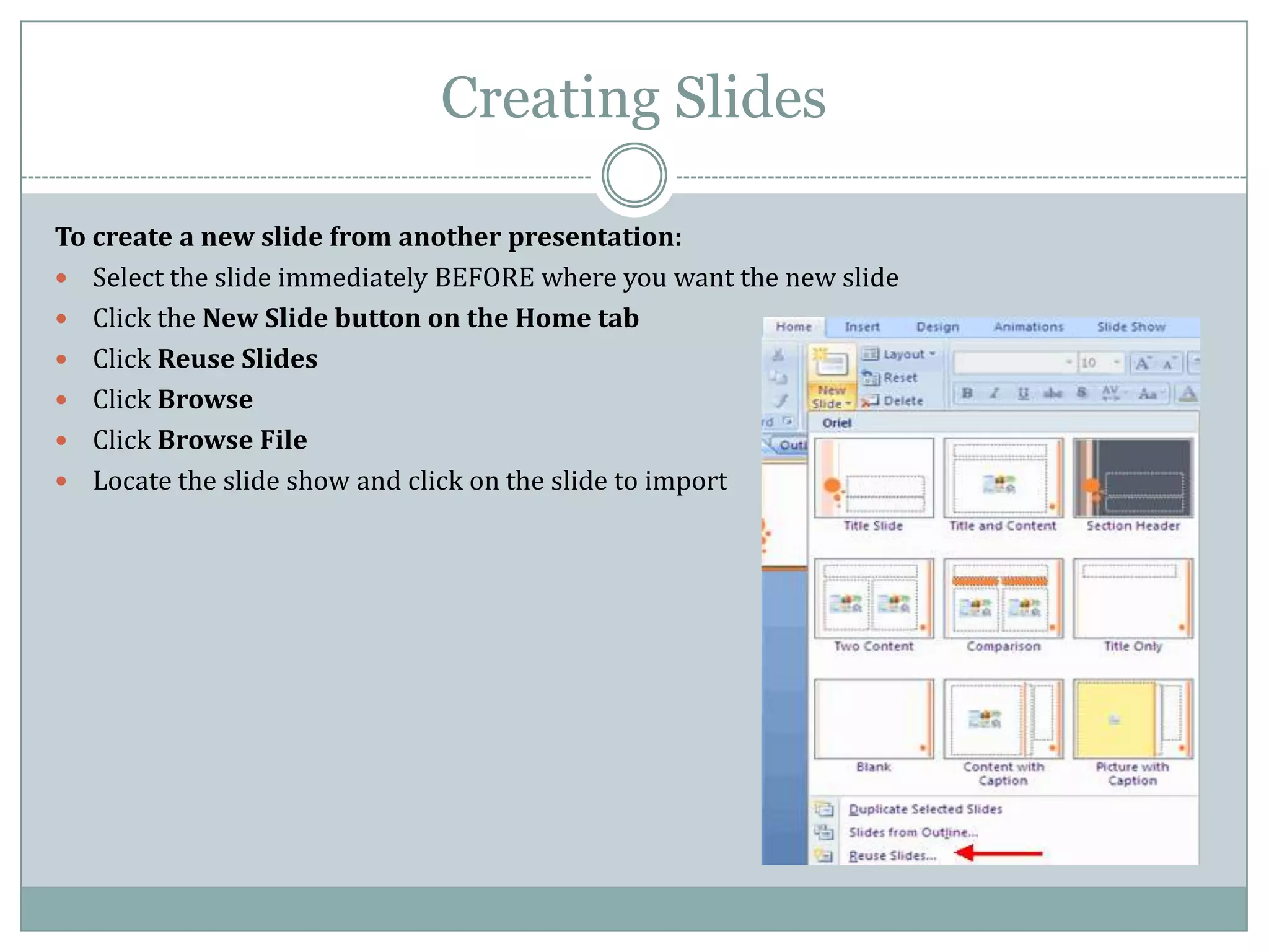 Creating Slides

To create a new slide from another presentation:
 Select the slide immediately BEFORE where you want the new slide
 Click the New Slide button on the Home tab
 Click Reuse Slides
 Click Browse
 Click Browse File
 Locate the slide show and click on the slide to import
 