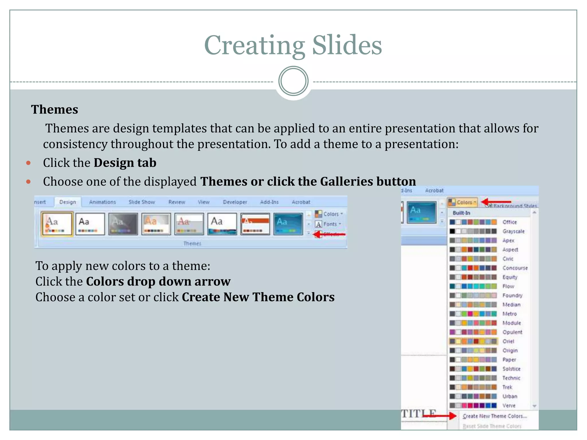 Creating Slides

 Themes
   Themes are design templates that can be applied to an entire presentation that allows for
  consistency throughout the presentation. To add a theme to a presentation:
 Click the Design tab
 Choose one of the displayed Themes or click the Galleries button




 To apply new colors to a theme:
 Click the Colors drop down arrow
 Choose a color set or click Create New Theme Colors
 