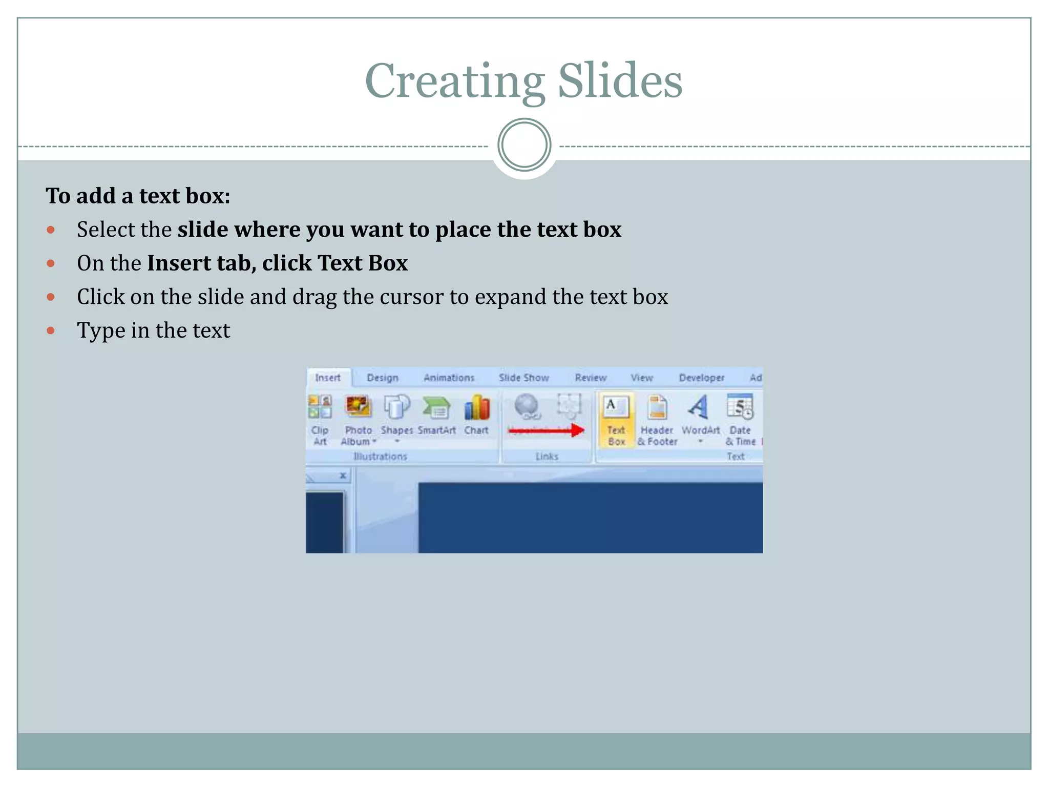 Creating Slides

To add a text box:
 Select the slide where you want to place the text box
 On the Insert tab, click Text Box
 Click on the slide and drag the cursor to expand the text box
 Type in the text
 