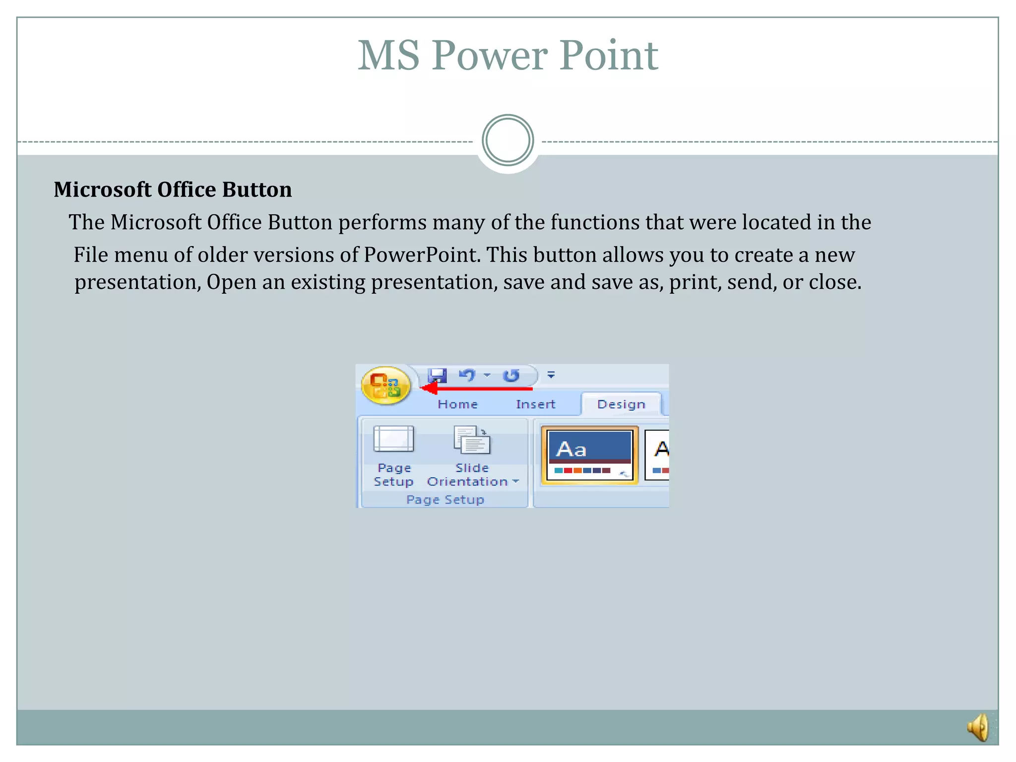 MS Power Point


Microsoft Office Button
 The Microsoft Office Button performs many of the functions that were located in the
 File menu of older versions of PowerPoint. This button allows you to create a new
 presentation, Open an existing presentation, save and save as, print, send, or close.
 