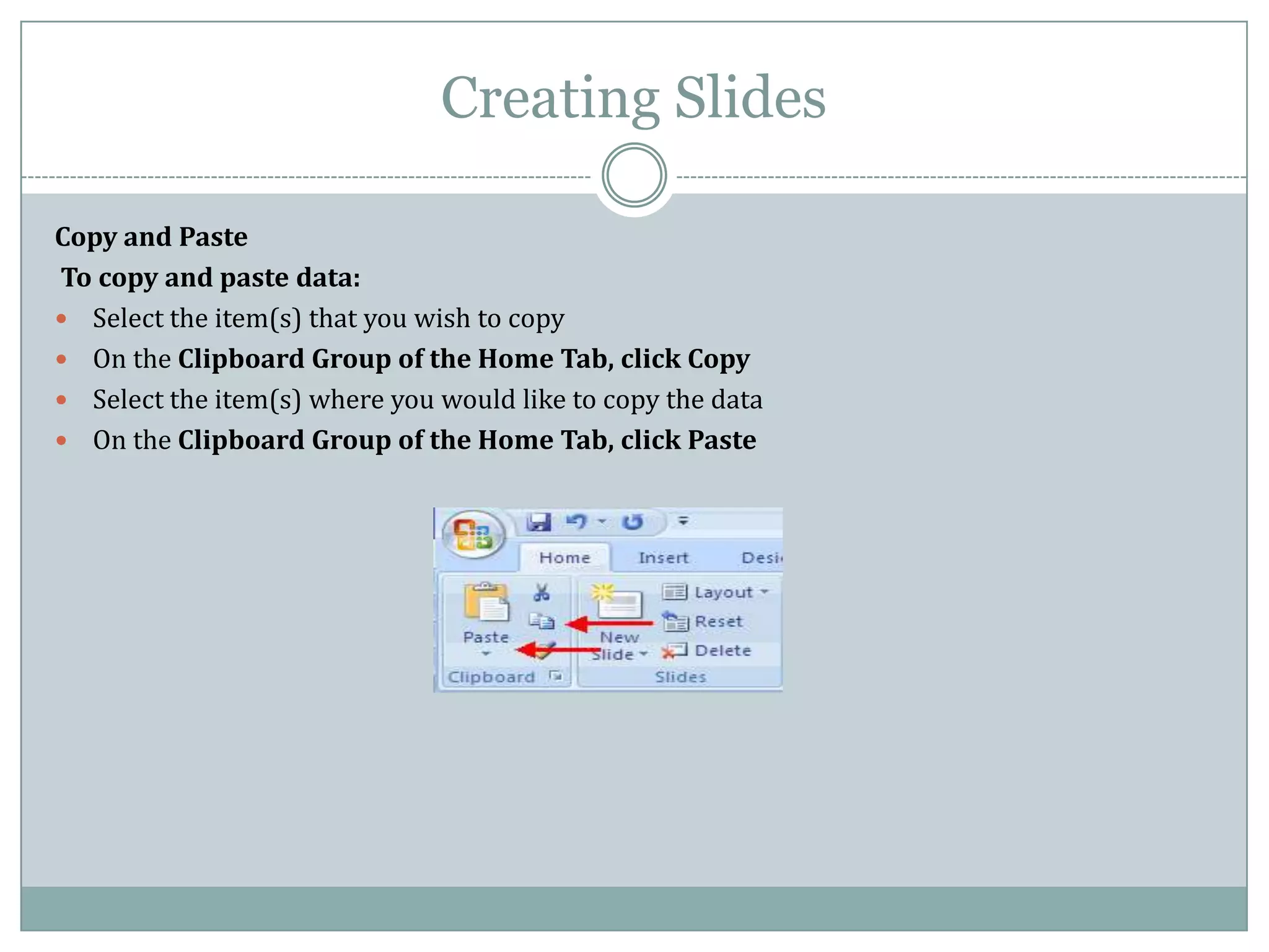 Creating Slides

Copy and Paste
To copy and paste data:
 Select the item(s) that you wish to copy
 On the Clipboard Group of the Home Tab, click Copy
 Select the item(s) where you would like to copy the data
 On the Clipboard Group of the Home Tab, click Paste
 