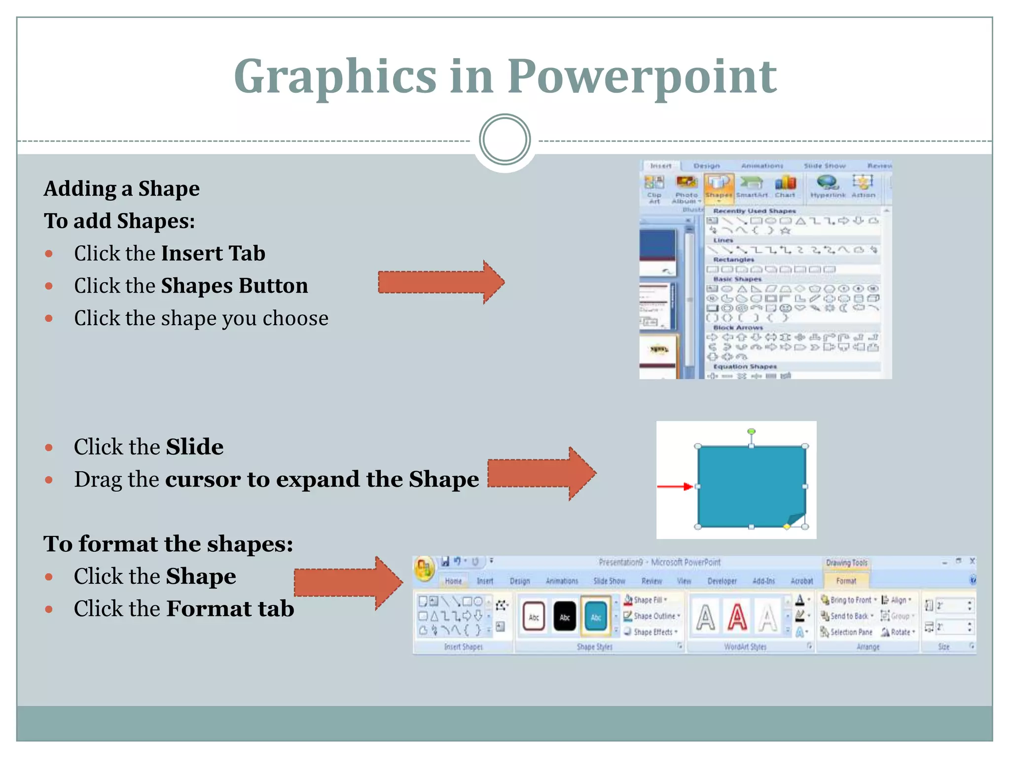 Graphics in Powerpoint

Adding a Shape
To add Shapes:
 Click the Insert Tab
 Click the Shapes Button
 Click the shape you choose




 Click the Slide
 Drag the cursor to expand the Shape


To format the shapes:
 Click the Shape
 Click the Format tab
 
