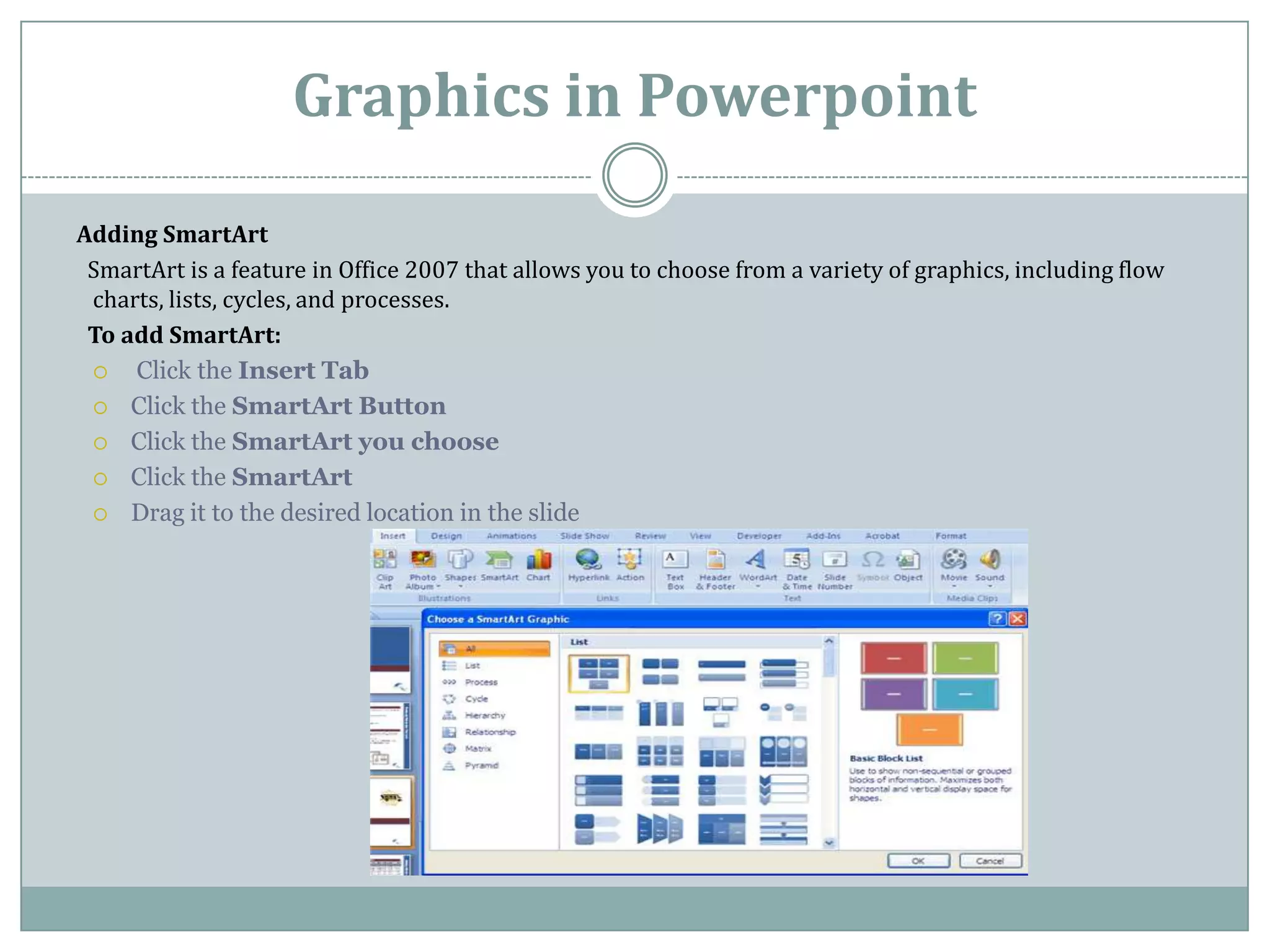 Graphics in Powerpoint
Adding SmartArt
 SmartArt is a feature in Office 2007 that allows you to choose from a variety of graphics, including flow
 charts, lists, cycles, and processes.
 To add SmartArt:
    Click the Insert Tab
  Click the SmartArt Button

  Click the SmartArt you choose

  Click the SmartArt

  Drag it to the desired location in the slide
 