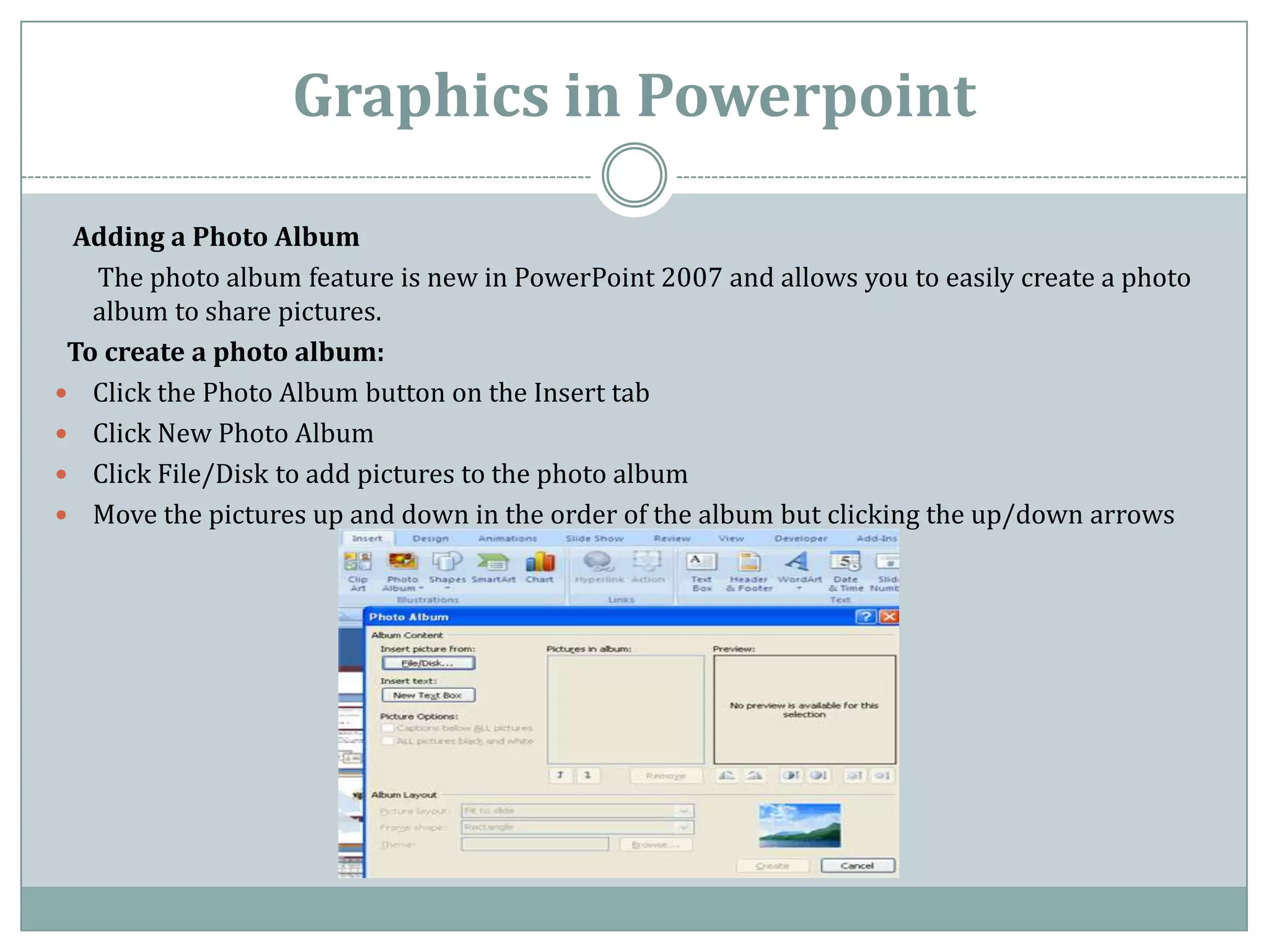 Graphics in Powerpoint

 Adding a Photo Album
   The photo album feature is new in PowerPoint 2007 and allows you to easily create a photo
   album to share pictures.
 To create a photo album:
 Click the Photo Album button on the Insert tab
 Click New Photo Album
 Click File/Disk to add pictures to the photo album
 Move the pictures up and down in the order of the album but clicking the up/down arrows
 