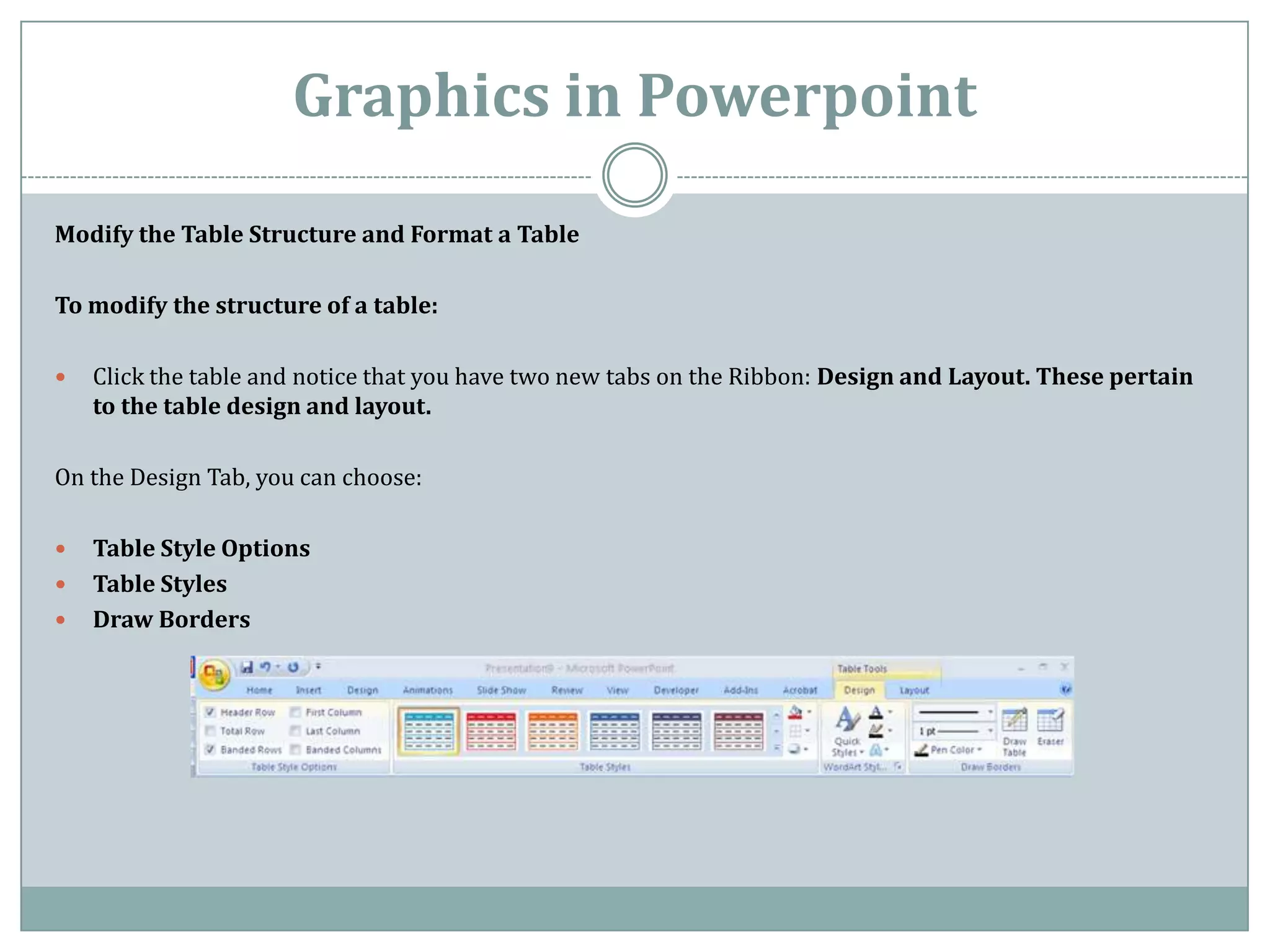 Graphics in Powerpoint
Modify the Table Structure and Format a Table

To modify the structure of a table:

   Click the table and notice that you have two new tabs on the Ribbon: Design and Layout. These pertain
    to the table design and layout.

On the Design Tab, you can choose:

   Table Style Options
   Table Styles
   Draw Borders
 