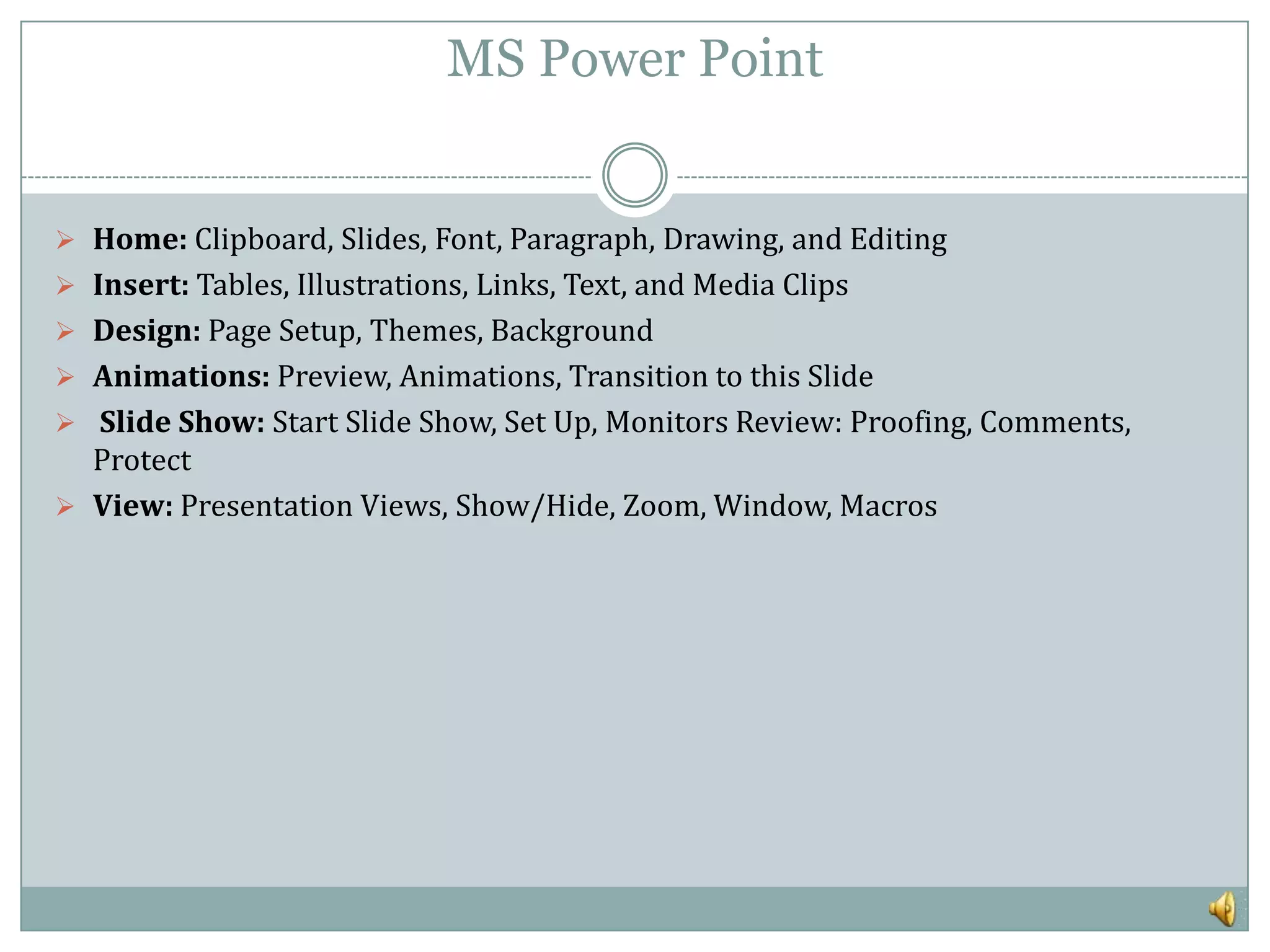 MS Power Point


 Home: Clipboard, Slides, Font, Paragraph, Drawing, and Editing
 Insert: Tables, Illustrations, Links, Text, and Media Clips
 Design: Page Setup, Themes, Background
 Animations: Preview, Animations, Transition to this Slide
 Slide Show: Start Slide Show, Set Up, Monitors Review: Proofing, Comments,
  Protect
 View: Presentation Views, Show/Hide, Zoom, Window, Macros
 