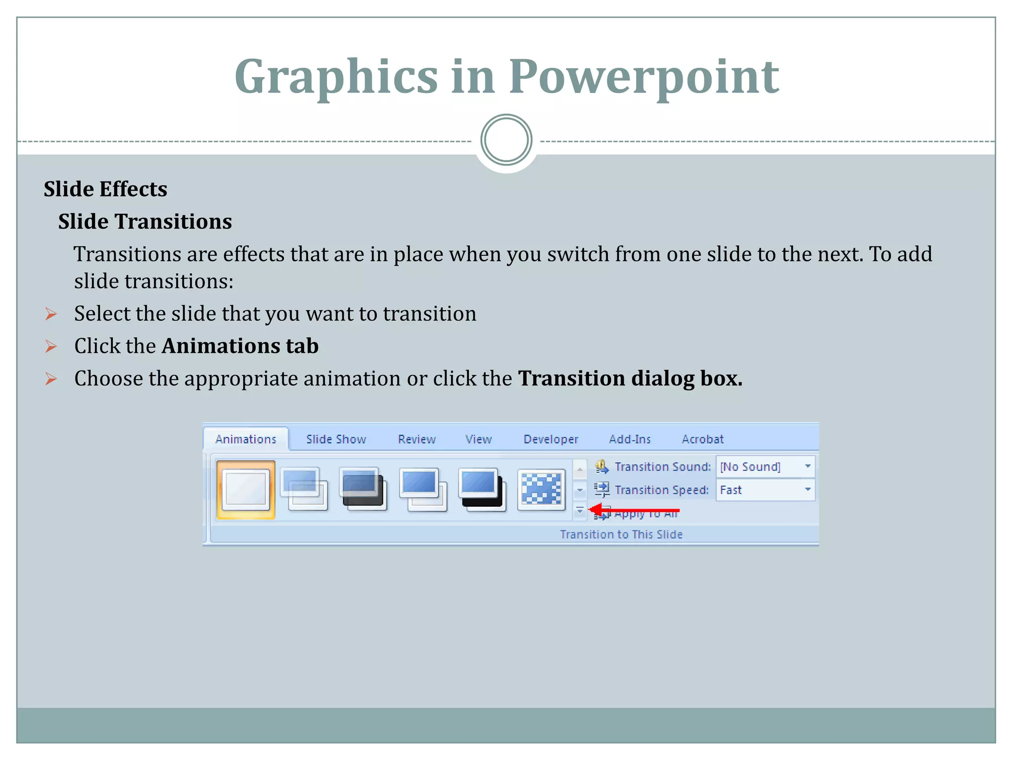 Graphics in Powerpoint

Slide Effects
 Slide Transitions
   Transitions are effects that are in place when you switch from one slide to the next. To add
   slide transitions:
 Select the slide that you want to transition
 Click the Animations tab
 Choose the appropriate animation or click the Transition dialog box.
 