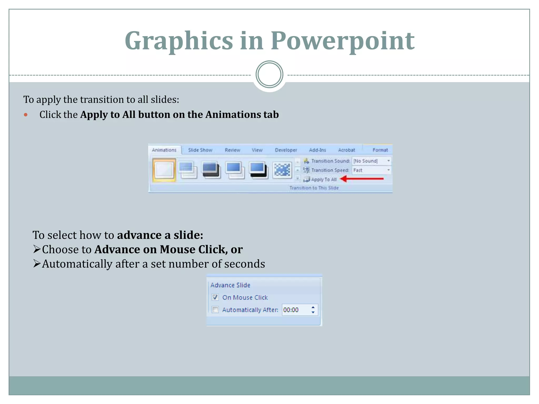 Graphics in Powerpoint
To apply the transition to all slides:
 Click the Apply to All button on the Animations tab




 To select how to advance a slide:
 Choose to Advance on Mouse Click, or
 Automatically after a set number of seconds
 