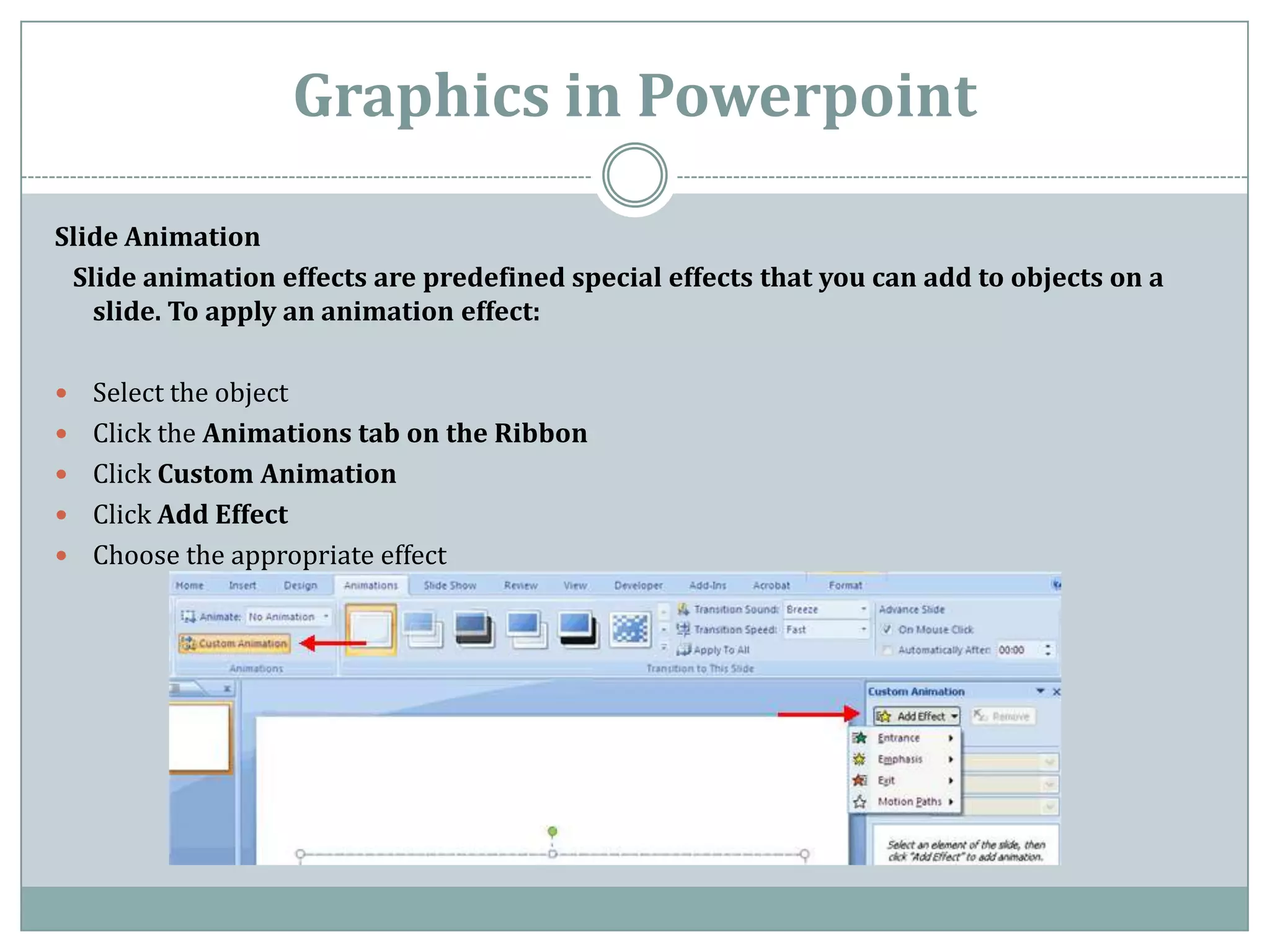 Graphics in Powerpoint

Slide Animation
 Slide animation effects are predefined special effects that you can add to objects on a
   slide. To apply an animation effect:

   Select the object
   Click the Animations tab on the Ribbon
   Click Custom Animation
   Click Add Effect
   Choose the appropriate effect
 