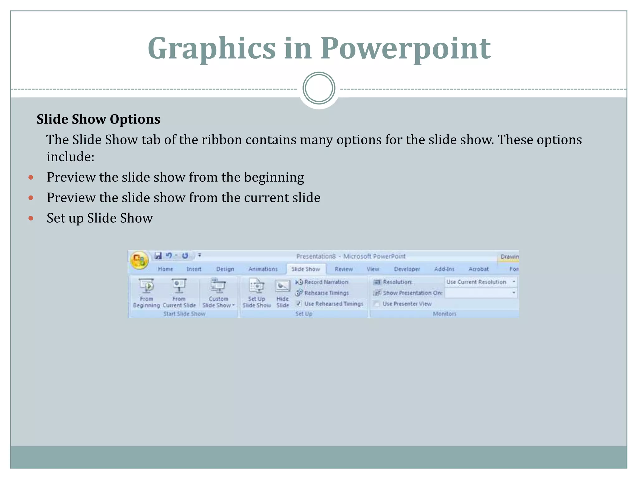 Graphics in Powerpoint

 Slide Show Options
  The Slide Show tab of the ribbon contains many options for the slide show. These options
   include:
 Preview the slide show from the beginning
 Preview the slide show from the current slide
 Set up Slide Show
 