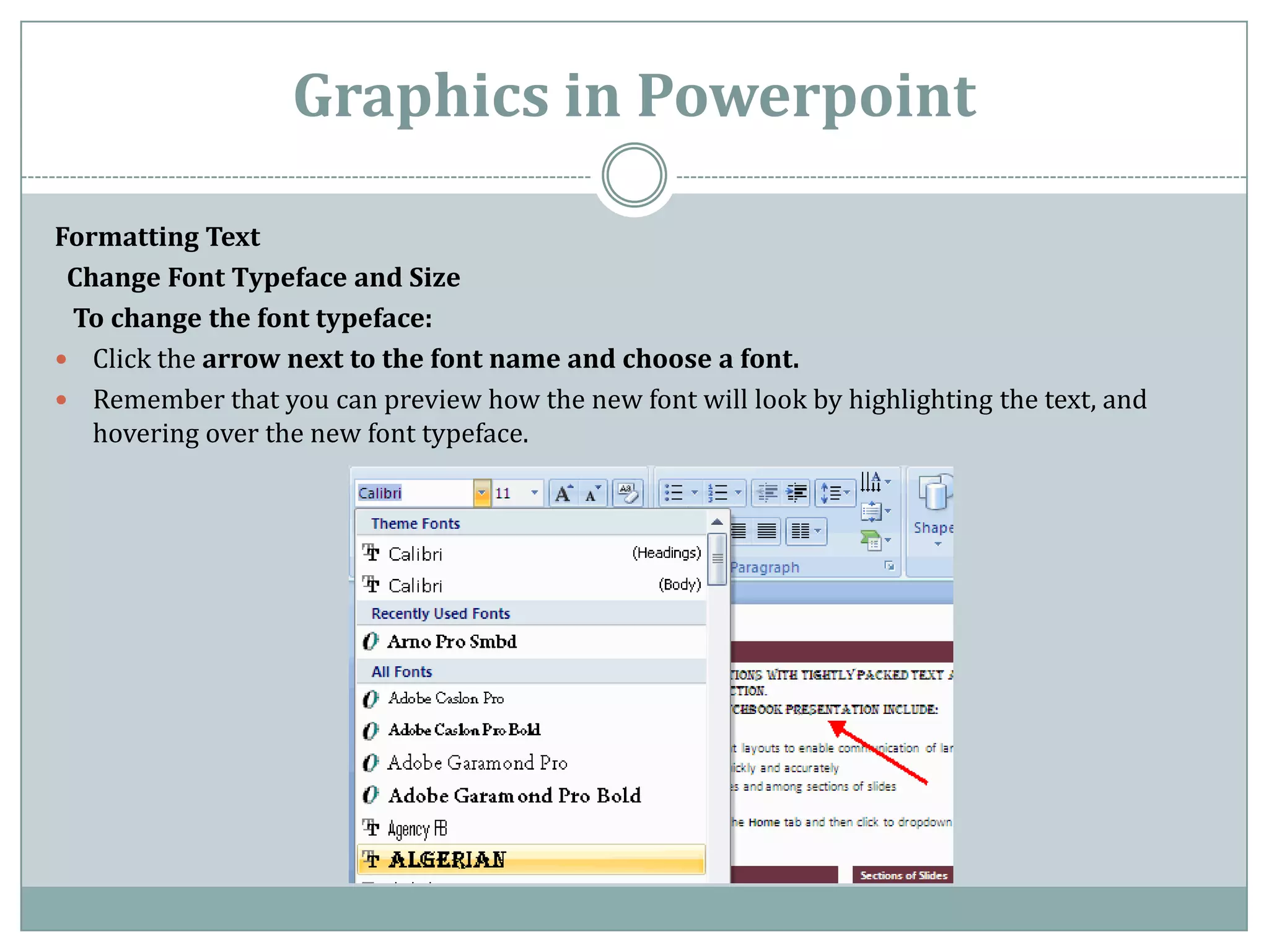 Graphics in Powerpoint

Formatting Text
 Change Font Typeface and Size
 To change the font typeface:
 Click the arrow next to the font name and choose a font.
 Remember that you can preview how the new font will look by highlighting the text, and
   hovering over the new font typeface.
 