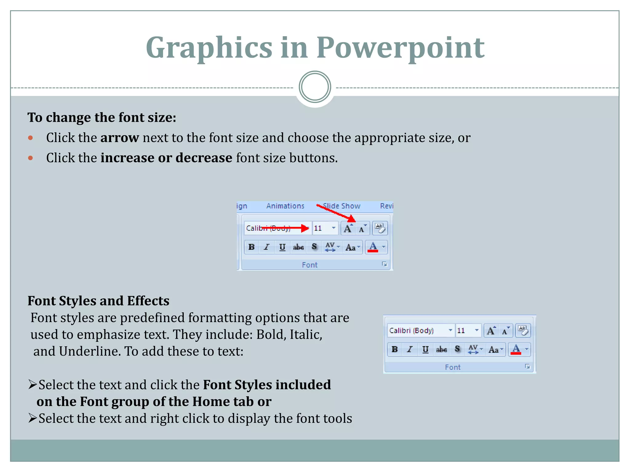Graphics in Powerpoint

To change the font size:
 Click the arrow next to the font size and choose the appropriate size, or
 Click the increase or decrease font size buttons.




Font Styles and Effects
Font styles are predefined formatting options that are
used to emphasize text. They include: Bold, Italic,
 and Underline. To add these to text:

Select the text and click the Font Styles included
 on the Font group of the Home tab or
Select the text and right click to display the font tools
 