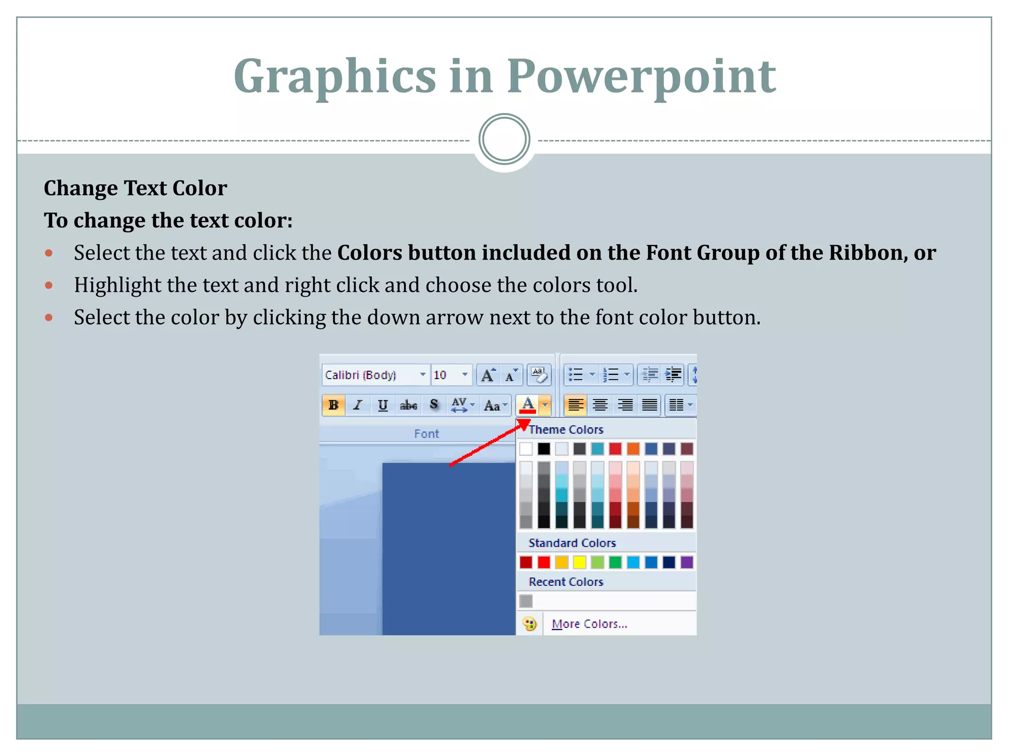 Graphics in Powerpoint

Change Text Color
To change the text color:
 Select the text and click the Colors button included on the Font Group of the Ribbon, or
 Highlight the text and right click and choose the colors tool.
 Select the color by clicking the down arrow next to the font color button.
 