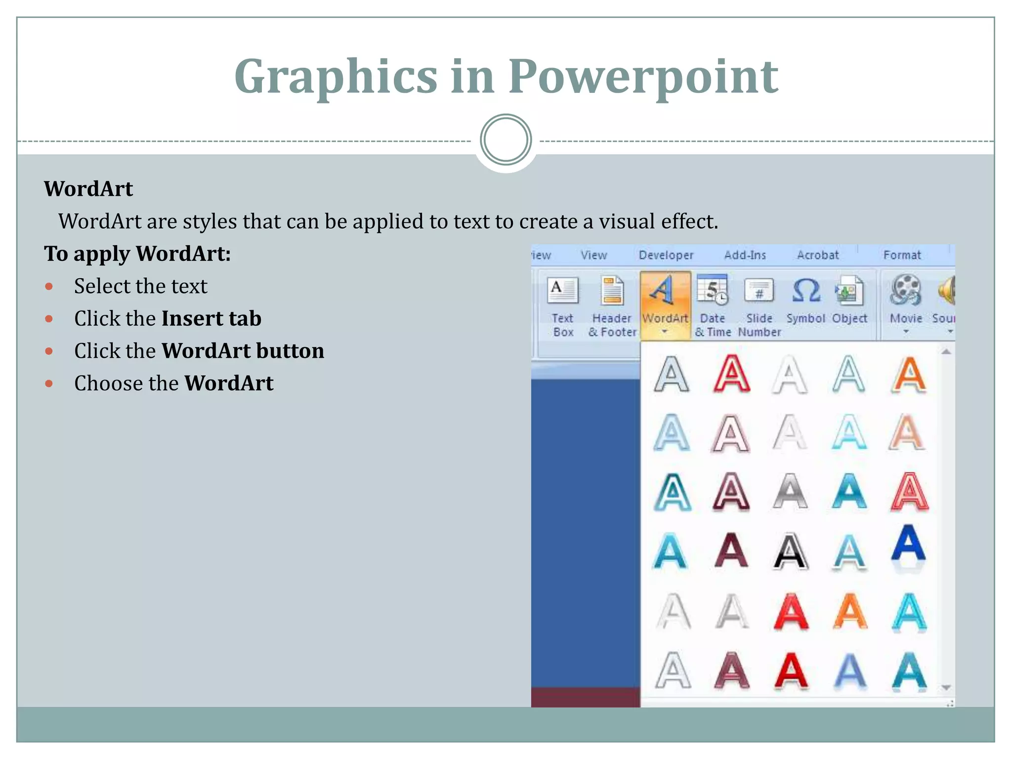 Graphics in Powerpoint

WordArt
 WordArt are styles that can be applied to text to create a visual effect.
To apply WordArt:
 Select the text
 Click the Insert tab
 Click the WordArt button
 Choose the WordArt
 