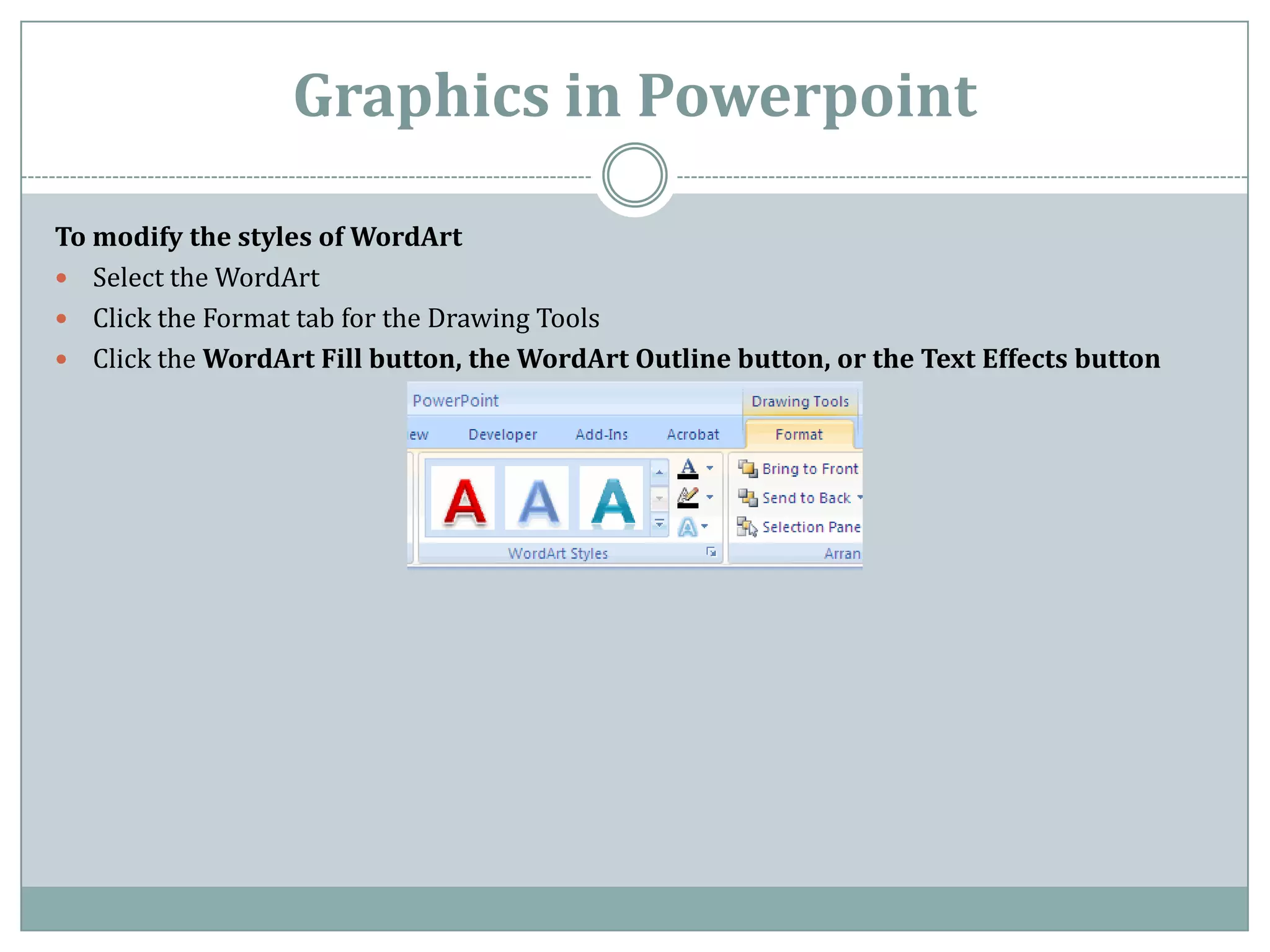 Graphics in Powerpoint

To modify the styles of WordArt
 Select the WordArt
 Click the Format tab for the Drawing Tools
 Click the WordArt Fill button, the WordArt Outline button, or the Text Effects button
 