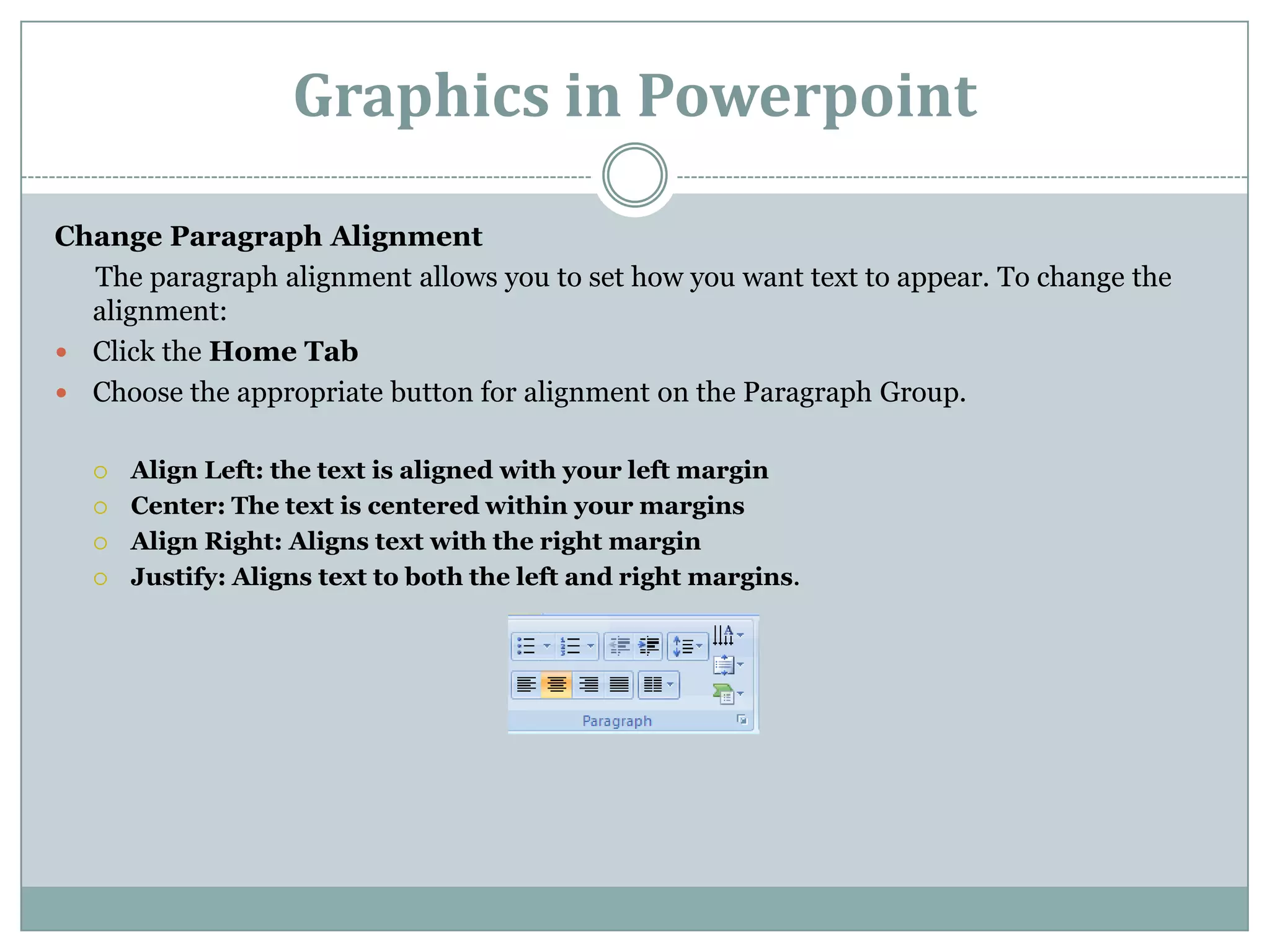 Graphics in Powerpoint

Change Paragraph Alignment
  The paragraph alignment allows you to set how you want text to appear. To change the
  alignment:
 Click the Home Tab
 Choose the appropriate button for alignment on the Paragraph Group.


     Align Left: the text is aligned with your left margin
     Center: The text is centered within your margins
     Align Right: Aligns text with the right margin
     Justify: Aligns text to both the left and right margins.
 