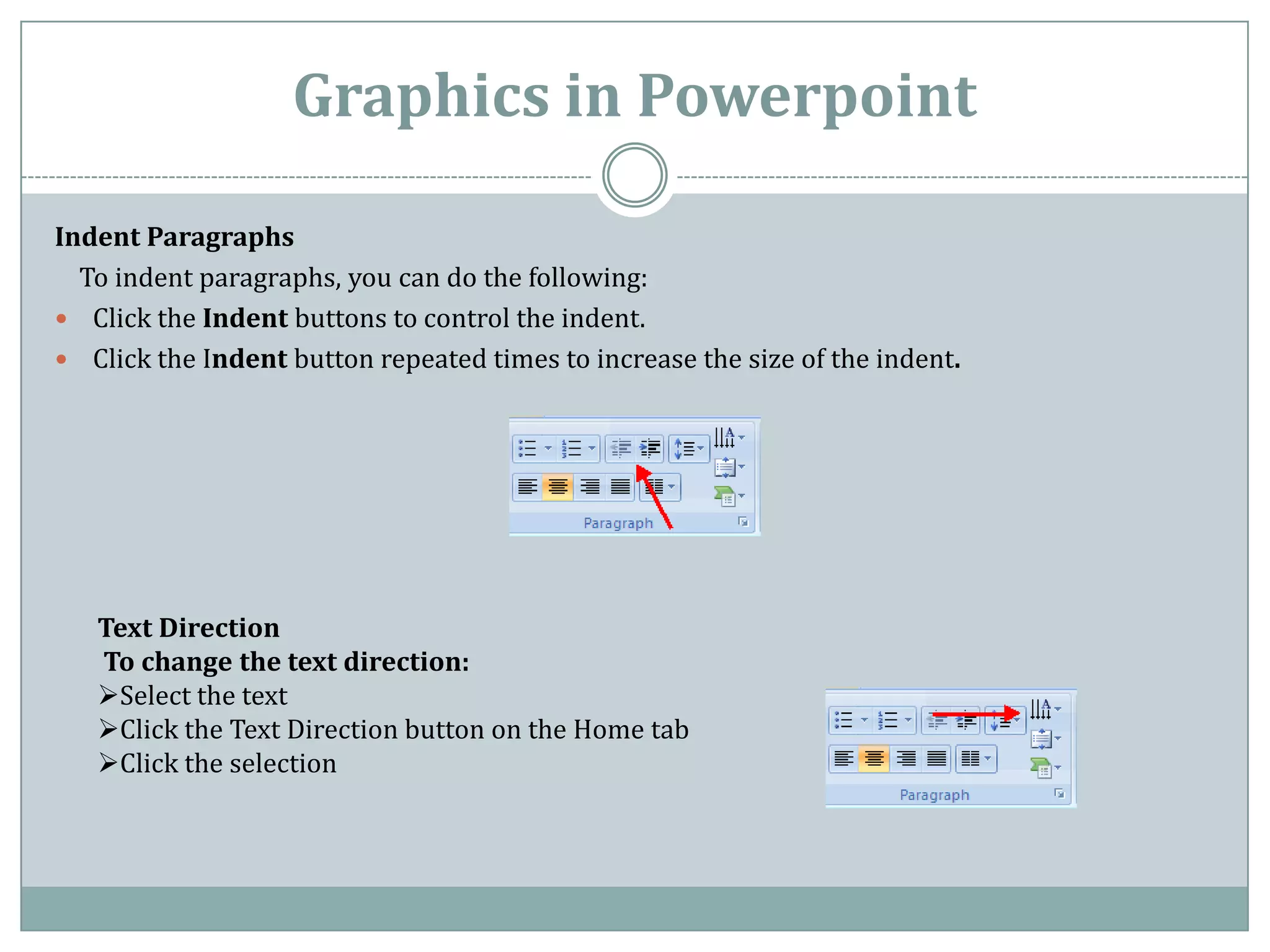 Graphics in Powerpoint

Indent Paragraphs
  To indent paragraphs, you can do the following:
 Click the Indent buttons to control the indent.
 Click the Indent button repeated times to increase the size of the indent.




   Text Direction
   To change the text direction:
   Select the text
   Click the Text Direction button on the Home tab
   Click the selection
 