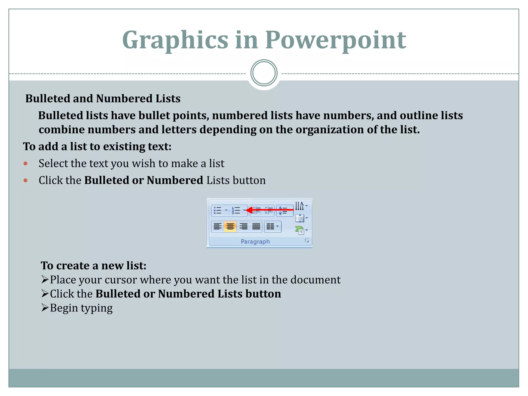 Graphics in Powerpoint

Bulleted and Numbered Lists
   Bulleted lists have bullet points, numbered lists have numbers, and outline lists
   combine numbers and letters depending on the organization of the list.
To add a list to existing text:
 Select the text you wish to make a list
 Click the Bulleted or Numbered Lists button




   To create a new list:
   Place your cursor where you want the list in the document
   Click the Bulleted or Numbered Lists button
   Begin typing
 