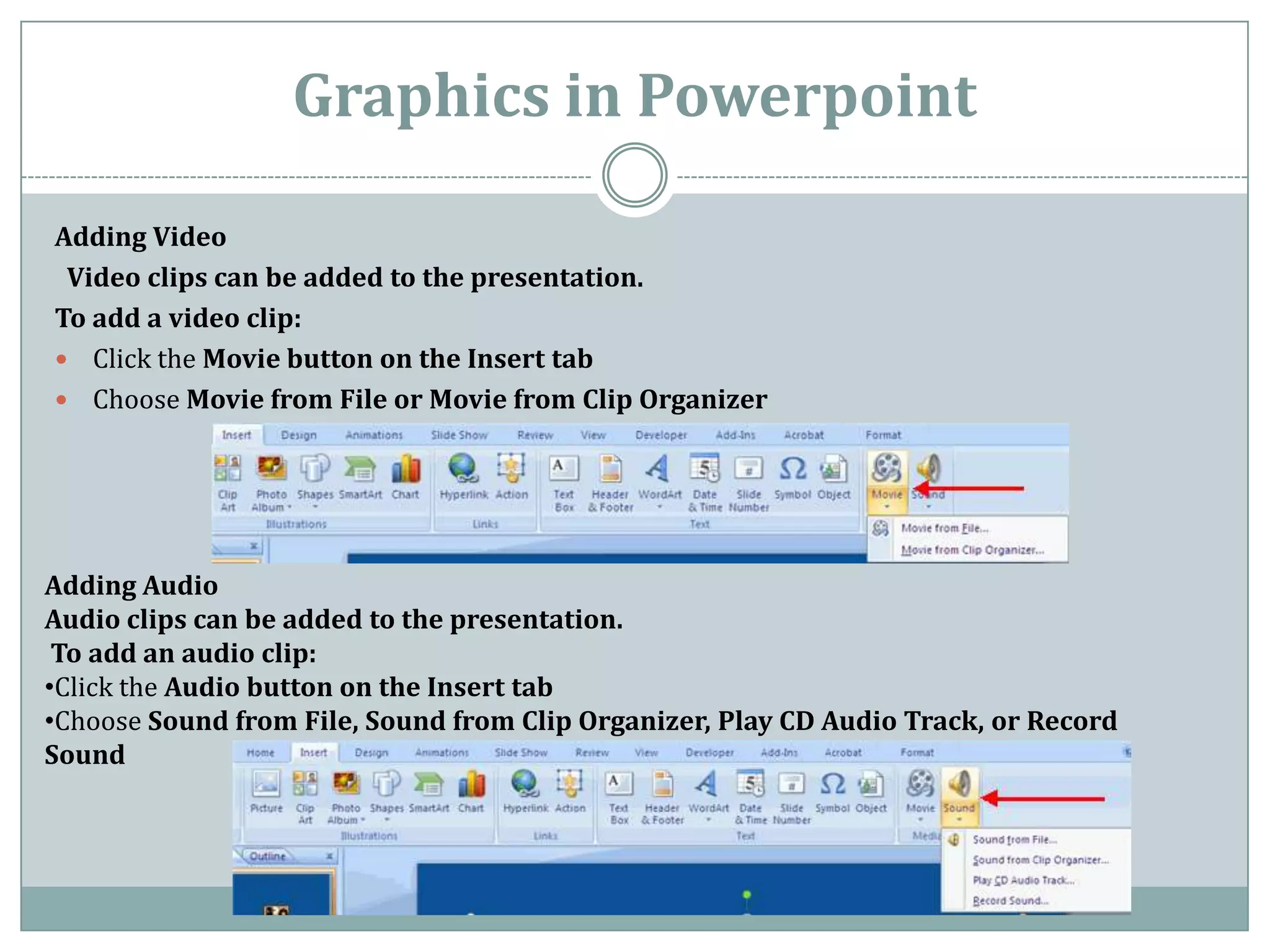 Graphics in Powerpoint

Adding Video
 Video clips can be added to the presentation.
To add a video clip:
 Click the Movie button on the Insert tab
 Choose Movie from File or Movie from Clip Organizer




Adding Audio
Audio clips can be added to the presentation.
 To add an audio clip:
•Click the Audio button on the Insert tab
•Choose Sound from File, Sound from Clip Organizer, Play CD Audio Track, or Record
Sound
 