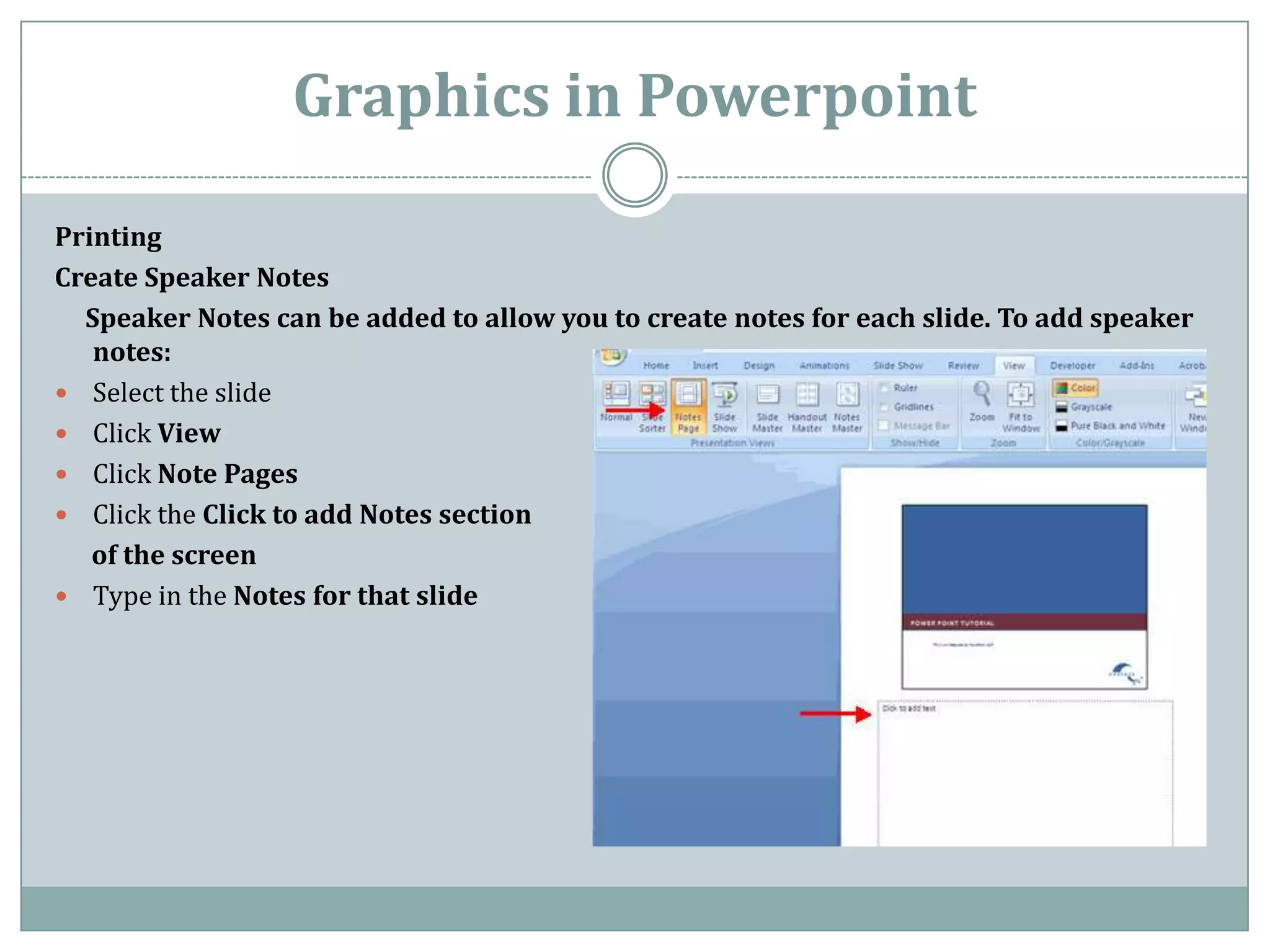 Graphics in Powerpoint

Printing
Create Speaker Notes
  Speaker Notes can be added to allow you to create notes for each slide. To add speaker
   notes:
 Select the slide
 Click View
 Click Note Pages
 Click the Click to add Notes section
   of the screen
 Type in the Notes for that slide
 