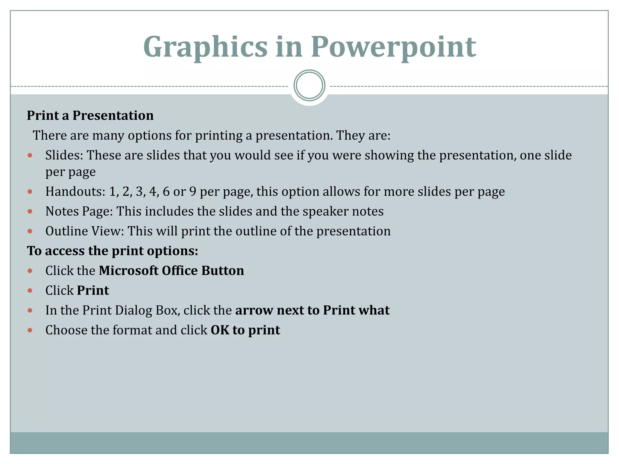 Graphics in Powerpoint

Print a Presentation
 There are many options for printing a presentation. They are:
 Slides: These are slides that you would see if you were showing the presentation, one slide
   per page
 Handouts: 1, 2, 3, 4, 6 or 9 per page, this option allows for more slides per page
 Notes Page: This includes the slides and the speaker notes
 Outline View: This will print the outline of the presentation
To access the print options:
 Click the Microsoft Office Button
 Click Print
 In the Print Dialog Box, click the arrow next to Print what
 Choose the format and click OK to print
 
