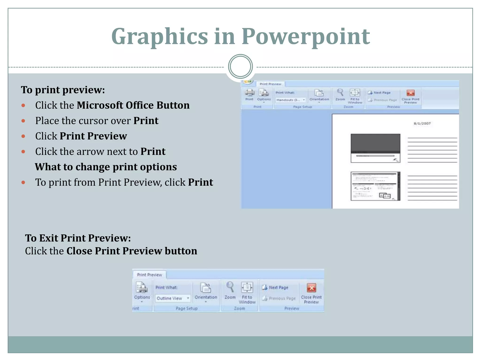 Graphics in Powerpoint

To print preview:
 Click the Microsoft Office Button
 Place the cursor over Print
 Click Print Preview
 Click the arrow next to Print
   What to change print options
 To print from Print Preview, click Print




To Exit Print Preview:
Click the Close Print Preview button
 