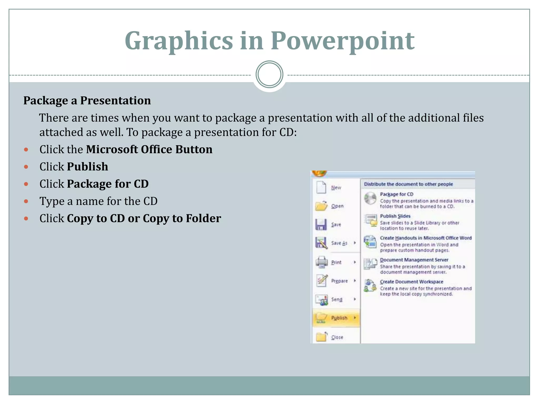 Graphics in Powerpoint

Package a Presentation
  There are times when you want to package a presentation with all of the additional files
  attached as well. To package a presentation for CD:
 Click the Microsoft Office Button
 Click Publish
 Click Package for CD
 Type a name for the CD
 Click Copy to CD or Copy to Folder
 