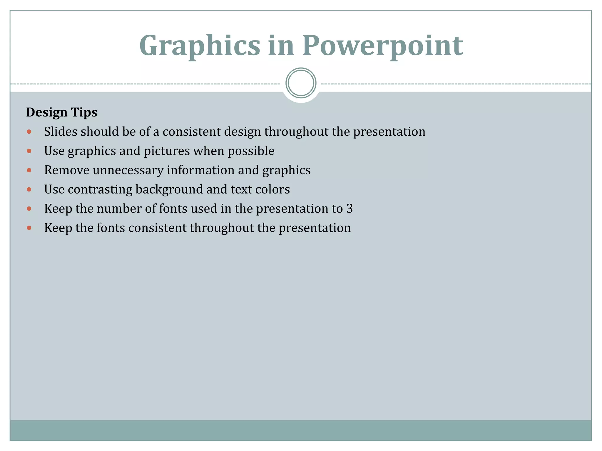 Graphics in Powerpoint

Design Tips
 Slides should be of a consistent design throughout the presentation
 Use graphics and pictures when possible
 Remove unnecessary information and graphics
 Use contrasting background and text colors
 Keep the number of fonts used in the presentation to 3
 Keep the fonts consistent throughout the presentation
 