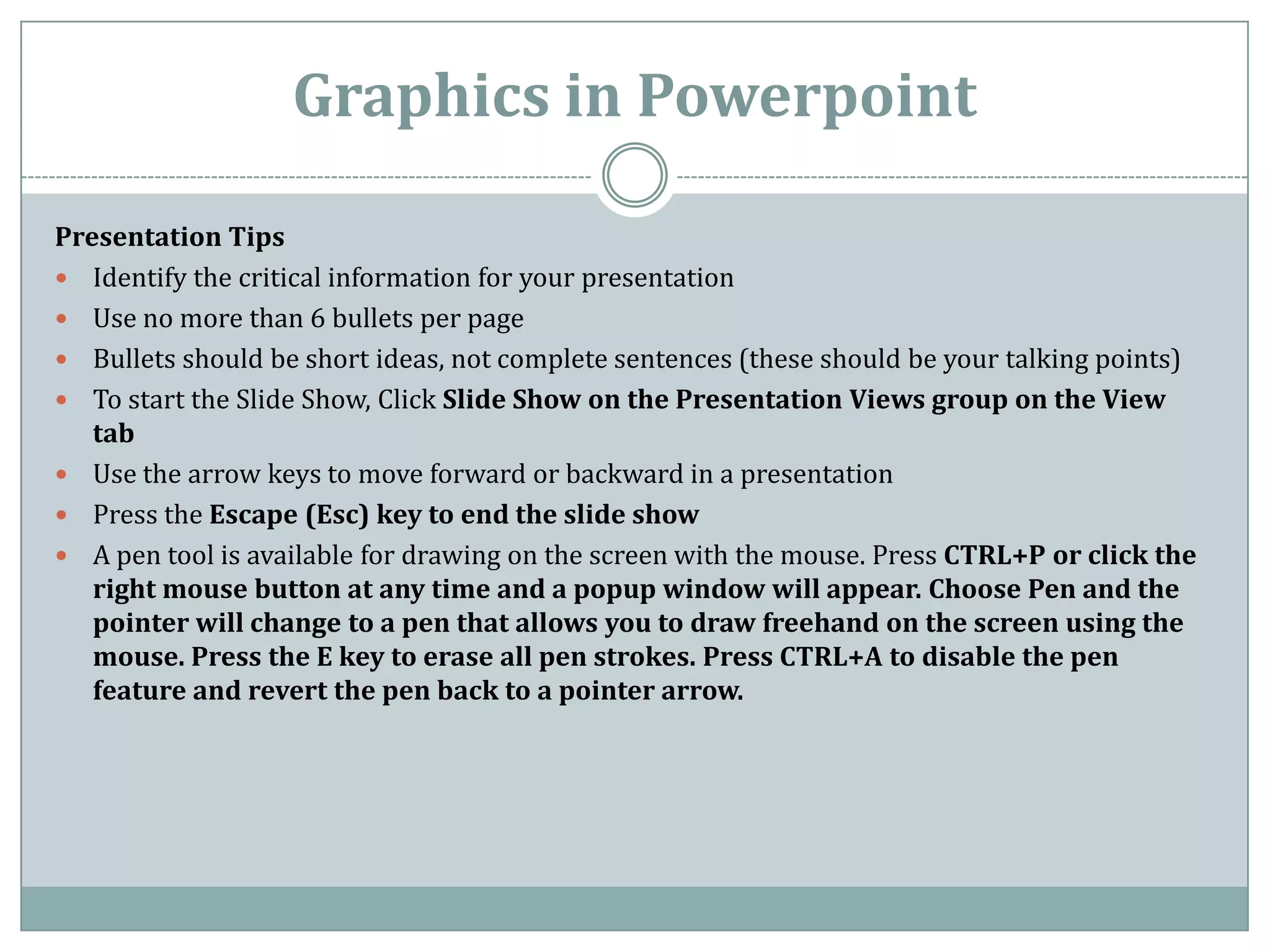 Graphics in Powerpoint

Presentation Tips
 Identify the critical information for your presentation
 Use no more than 6 bullets per page
 Bullets should be short ideas, not complete sentences (these should be your talking points)
 To start the Slide Show, Click Slide Show on the Presentation Views group on the View
   tab
 Use the arrow keys to move forward or backward in a presentation
 Press the Escape (Esc) key to end the slide show
 A pen tool is available for drawing on the screen with the mouse. Press CTRL+P or click the
   right mouse button at any time and a popup window will appear. Choose Pen and the
   pointer will change to a pen that allows you to draw freehand on the screen using the
   mouse. Press the E key to erase all pen strokes. Press CTRL+A to disable the pen
   feature and revert the pen back to a pointer arrow.
 