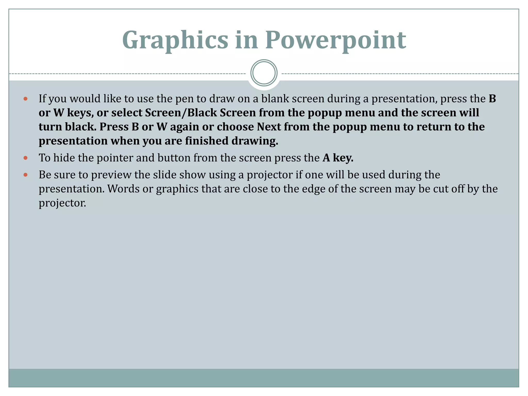 Graphics in Powerpoint

 If you would like to use the pen to draw on a blank screen during a presentation, press the B
  or W keys, or select Screen/Black Screen from the popup menu and the screen will
  turn black. Press B or W again or choose Next from the popup menu to return to the
  presentation when you are finished drawing.
 To hide the pointer and button from the screen press the A key.
 Be sure to preview the slide show using a projector if one will be used during the
  presentation. Words or graphics that are close to the edge of the screen may be cut off by the
  projector.
 
