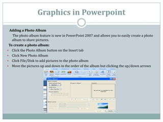 Graphics in Powerpoint

 Adding a Photo Album
   The photo album feature is new in PowerPoint 2007 and allows you to easil...