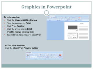 Graphics in Powerpoint

To print preview:
 Click the Microsoft Office Button
 Place the cursor over Print
 Click Print ...