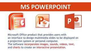 MS POWERPOINT 
Microsoft Office product that provides users with 
an interface to design multimedia slides to be displayed on 
a projection system or personal computer. 
The software incorporates images, sounds, videos, text, 
and charts to create an interactive presentation. 
 
